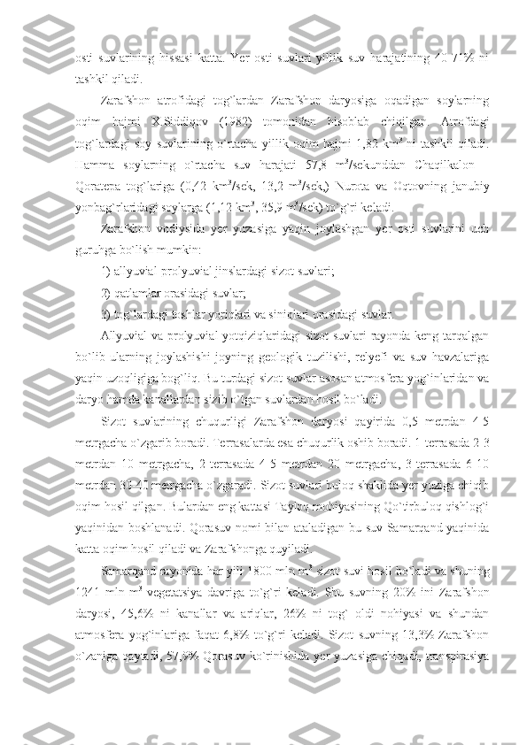 osti   suvlarining   hissasi   katta.   Yer   osti   suvlari   yillik   suv   harajatining   40-71%   ni
tashkil qiladi.
Zarafshon   atrofidagi   tog`lardan   Zarafshon   daryosiga   oqadigan   soylarning
oqim   hajmi   X.Siddiqov   (1982)   tomonidan   hisoblab   chiqilgan.   Atrofdagi
tog`lardagi   soy   suvlarining   o`rtacha   yillik   oqim   hajmi   1,82   km 3  
ni   tashkil   qiladi.
Hamma   soylarning   o`rtacha   suv   harajati   57,8   m 3
/sekunddan   Chaqilkalon   –
Qoratepa   tog`lariga   (0,42   km 3
/sek,   13,2   m 3
/sek,)   Nurota   va   Oqtovning   janubiy
yonbag`rlaridagi soylarga (1,12 km 3
, 35,9 m 3
/sek) to`g`ri keladi. 
Zarafshon   vodiysida   yer   yuzasiga   yaqin   joylashgan   yer   osti   suvlarini   uch
guruhga bo`lish mumkin: 
1) allyuvial-prolyuvial jinslardagi sizot suvlari; 
2) qatlamlar orasidagi suvlar; 
3) tog`lardagi toshlar yoriqlari va siniqlari orasidagi suvlar. 
Allyuvial va prolyuvial yotqiziqlaridagi sizot suvlari rayonda keng tarqalgan
bo`lib   ularning   joylashishi   joyning   geologik   tuzilishi,   relyefi   va   suv   havzalariga
yaqin uzoqligiga bog`liq. Bu turdagi sizot suvlar asosan atmosfera yog`inlaridan va
daryo hamda kanallardan sizib o`tgan suvlardan hosil bo`ladi. 
Sizot   suvlarining   chuqurligi   Zarafshon   daryosi   qayirida   0,5   metrdan   4-5
metrgacha o`zgarib boradi.  Terrasalarda esa chuqurlik oshib boradi. 1-terrasada 2-3
metrdan   10   metrgacha,   2-terrasada   4-5   metrdan   20   metrgacha,   3-terrasada   6-10
metrdan 30-40 metrgacha o`zgaradi. Sizot suvlari buloq shaklida yer yuziga chiqib
oqim hosil qilgan. Bulardan eng kattasi Tayloq mohiyasining Qo`tirbuloq qishlog`i
yaqinidan boshlanadi. Qorasuv nomi bilan ataladigan bu suv Samarqand yaqinida
katta oqim hosil qiladi va Zarafshonga quyiladi.
Samarqand rayonida har yili 1800 mln m 3
  sizot suvi hosil bo`ladi va shuning
1241   mln   m 3  
vegetatsiya   davriga   to`g`ri   keladi.   Shu   suvning   20%   ini   Zarafshon
daryosi,   45,6%   ni   kanallar   va   ariqlar,   26%   ni   tog`   oldi   nohiyasi   va   shundan
atmosfera   yog`inlariga   faqat   6,8%   to`g`ri   keladi.   Sizot   suvning   13,3%   Zarafshon
o`zaniga   qaytadi,   57,9%   Qorasuv   ko`rinishida   yer   yuzasiga   chiqadi,  transpirasiya 