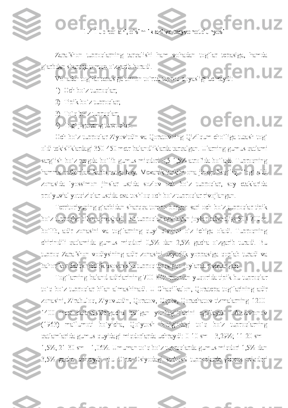 1.4 Tuproqlari, o`simliklari va hayvonot dunyosi
Zarafshon   tuproqlarning   tarqalishi   ham   vohadan   tog`lar   tepasiga,   hamda
g`arbdan sharqqa tomon o`zgarib boradi. 
Vohadan tog`lar tepasiga tomon to`rtta tuproq poyasligi uchraydi:
1) Och bo`z tuproqlar;
2) Tipik bo`z tuproqlar;
3) To`q bo`z tuproqlar;
4) Tog` jigarrang tuproqlari.
Och bo`z tuproqlar Ziyovitdin va Qoratovning Qizilqum cho`liga tutash tog`
oldi tekisliklardagi 350-450 metr balandliklarda tarqalgan.  Ularning gumus qatlami
sarg`ish bo`z rangda bo`lib gumus miqdori 0,5-1,5% atrofida bo`ladi. Tuproqning
hamma  qatlamlari   karbonatga   boy.  Mexanik  tarkibi   ona  jinsga   bog`liq.  Tog`  oldi
zonasida   lyossimon   jinslar   ustida   sozlov   och   bo`z   tuproqlar,   soy   etaklarida
prolyuvial yotqiziqlar ustida esa toshloq och bo`z tuproqlar rivojlangan.
Territoriyaning g`arbidan sharqqa tomon borgan sari och bo`z tuproqlar tipik
bo`z tuproqlar bilan almashadi. Bu tuproqlar egallagan joylar balandligi 500-700 m
bo`lib,   adir   zonasini   va   tog`larning   quyi   qismini   o`z   ichiga   oladi.   Tuproqning
chirindili   qatlamida   gumus   miqdori   0,5%   dan   2,5%   gacha   o`zgarib   turadi.   Bu
tuproq   Zarafshon   vodiysining   adir   zonasini   deyarlik   yoppasiga   qoplab   turadi   va
bahorikor dehqonchilik asosan shu tuproq tarqalgan joylarda rivojlangan. 
Tog`larning baland adirlarining 700-800 metrdan yuqorida tipik bu tuproqlar
to`q   bo`z   tuproqlar   bilan   almashinadi.   U   Chaqilkalon,   Qoratepa   tog`larining   adir
zonasini,   Zirabuloq,   Ziyovutdin,   Qoratov,   Oqtov,   Qorachatov   tizmalarning   1200-
1400   metr   balandliklargacha   bo`lgan   yonbag`irlarini   egallaydi.   I.A.Lavronov
(1963)   ma`lumoti   bo`yicha,   Qo`ytosh   botig`idagi   to`q   bo`z   tuproqlarning
qatlamlarida gumus quyidagi miqdorlarda uchraydi: 0-10 sm – 3,29%; 11-20 sm –
1,5%, 21-30 sm – 1,06%. Umuman to`q bo`z tuproqlarda gumus miqdori 1,5% dan
3,5%   gacha   uchraydi.   Bu   O`rta   Osiyodagi   serhosil   tuproqlarda   gumus   miqdori 