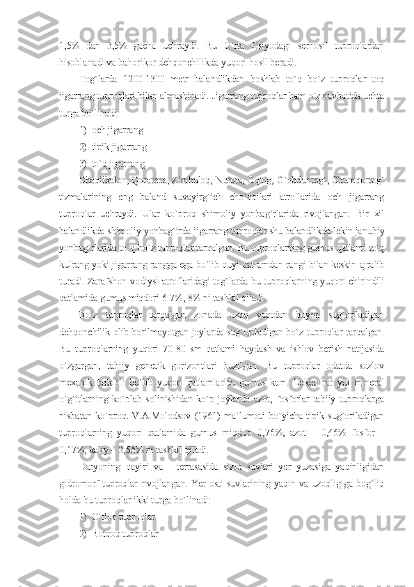 1,5%   dan   3,5%   gacha   uchraydi.   Bu   O`rta   Osiyodagi   serhosil   tuproqlardan
hisoblanadi va bahorikor dehqonchilikda yuqori hosil beradi. 
Tog`larda   1200-1300   metr   balandlikdan   boshlab   to`q   bo`z   tuproqlar   toq
jigarrang tuproqlari bilan almashinadi.  Jigarrang tuproqlar ham o`z navbatida uchta
turga bo`linadi. 
1) och jigarrang
2) tipik jigarrang
3) to`q jigarrang
Chaqilkalon, Qoratepa, Zirabuloq, Nurota, Oqtog, G`obduntog`, Chumqortog`
tizmalarining   eng   baland   suvayirg`ich   cho`qqilari   atroflarida   och   jigarrang
tuproqlar   uchraydi.   Ular   ko`proq   shimoliy   yonbag`rlarida   rivojlangan.   Bir   xil
balandlikda shimoliy yonbag`irda jigarrang tuproqlar shu balandlikda lekin janubiy
yonbag`rlarida to`q bo`z tuproqlar tarqalgan. Bu tuproqlarning gumus qatlami to`q
kulrang yoki jigarrang rangga ega bo`lib quyi qatlamdan rangi bilan keskin ajralib
turadi. Zarafshon vodiysi atroflaridagi tog`larda bu tuproqlarning yuqori chirindili
qatlamida gumus miqdori 6-7%, 8% ni tashkil qiladi.
Bo`z   tuproqlar   tarqalgan   zonada   uzoq   vaqtdan   buyon   sug`oriladigan
dehqonchilik olib borilmayotgan joylarda sug`oriladigan bo`z tuproqlar tarqalgan.
Bu   tuproqlarning   yuqori   70-80   sm   qatlami   haydash   va   ishlov   berish   natijasida
o`zgargan,   tabiiy   genetik   gorizontlari   buzilgan.   Bu   tuproqlar   odatda   sozlov
mexanik   tarkibli   bo`lib   yuqori   qatlamlarida   gumus   kam.   Lekin   har   yili   mineral
o`g`itlarning   ko`plab   solinishidan   ko`p   joylarda   azot,   fosforlar   tabiiy   tuproqlarga
nisbatan   ko`proq.   V.A.Molodsov   (1961)   ma`lumoti   bo`yicha   tipik   sug`oriladigan
tuproqlarning   yuqori   qatlamida   gumus   miqdori   0,76%,   azot   –   0,46%   fosfor   –
0,17%, kaliy – 2,56% ni tashkil qiladi. 
Daryoning   qayiri   va   I   terrasasida   sizot   suvlari   yer   yuzasiga   yaqinligidan
gidromorf  tuproqlar  rivojlangan. Yer  osti  suvlarining yaqin va  uzoqligiga bog`liq
holda bu tuproqlar ikki turga bo`linadi:
1) O`tloq tuproqlar
2) Botqoq tuproqlar 