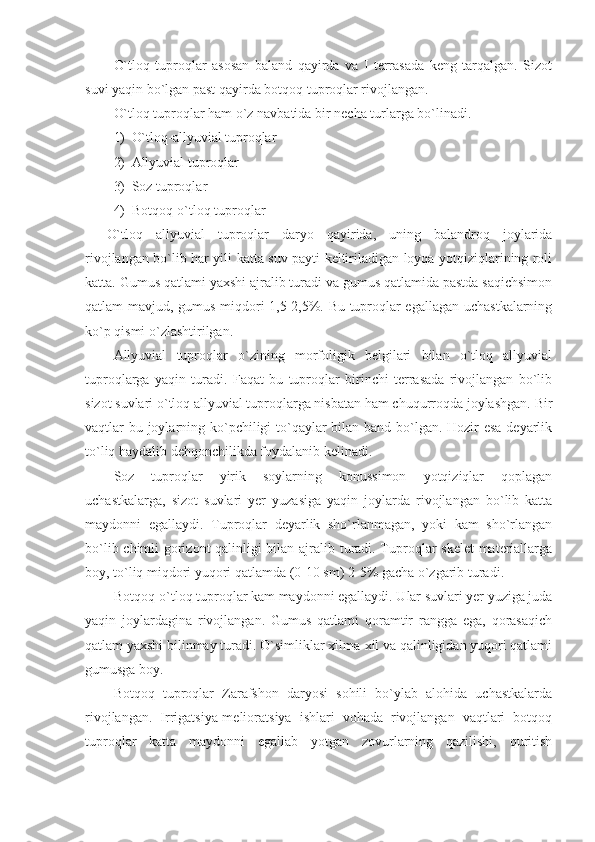 O`tloq   tuproqlar   asosan   baland   qayirda   va   I   terrasada   keng   tarqalgan.   Sizot
suvi yaqin bo`lgan past qayirda botqoq tuproqlar rivojlangan. 
O`tloq tuproqlar ham o`z navbatida bir necha turlarga bo`linadi.
1) O`tloq-allyuvial tuproqlar
2) Allyuvial tuproqlar
3) Soz tuproqlar
4) Botqoq-o`tloq tuproqlar
O`tloq   allyuvial   tuproqlar   daryo   qayirida,   uning   balandroq   joylarida
rivojlangan bo`lib har yili katta suv payti keltiriladigan loyqa yotqiziqlarining roli
katta. Gumus qatlami yaxshi ajralib turadi va gumus qatlamida pastda saqichsimon
qatlam mavjud, gumus miqdori 1,5-2,5%. Bu tuproqlar egallagan uchastkalarning
ko`p qismi o`zlashtirilgan.
Allyuvial   tuproqlar   o`zining   morfoligik   belgilari   bilan   o`tloq   allyuvial
tuproqlarga   yaqin   turadi.   Faqat   bu   tuproqlar   birinchi   terrasada   rivojlangan   bo`lib
sizot suvlari o`tloq allyuvial tuproqlarga nisbatan ham chuqurroqda joylashgan.  Bir
vaqtlar bu joylarning ko`pchiligi  to`qaylar bilan band bo`lgan. Hozir  esa  deyarlik
to`liq haydalib dehqonchilikda foydalanib kelinadi. 
Soz   tuproqlar   yirik   soylarning   konussimon   yotqiziqlar   qoplagan
uchastkalarga,   sizot   suvlari   yer   yuzasiga   yaqin   joylarda   rivojlangan   bo`lib   katta
maydonni   egallaydi.   Tuproqlar   deyarlik   sho`rlanmagan,   yoki   kam   sho`rlangan
bo`lib chimli gorizont qalinligi bilan ajralib turadi. Tuproqlar skelet  materiallarga
boy, to`liq miqdori yuqori qatlamda (0-10 sm) 2-5% gacha o`zgarib turadi. 
Botqoq-o`tloq tuproqlar kam maydonni egallaydi. Ular suvlari yer yuziga juda
yaqin   joylardagina   rivojlangan.   Gumus   qatlami   qoramtir   rangga   ega,   qorasaqich
qatlam yaxshi bilinmay turadi. O`simliklar xilma-xil va qalinligidan yuqori qatlami
gumusga boy. 
Botqoq   tuproqlar   Zarafshon   daryosi   sohili   bo`ylab   alohida   uchastkalarda
rivojlangan.   Irrigatsiya-melioratsiya   ishlari   vohada   rivojlangan   vaqtlari   botqoq
tuproqlar   katta   maydonni   egallab   yotgan   zovurlarning   qazilishi,   quritish 