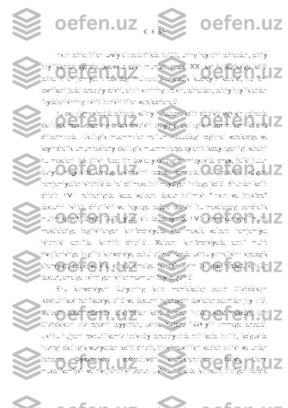 KIRISH
Inson tabiat bilan uzviy aloqadorlikda bo`lib, uning hayotini tabiatdan, tabiiy
boyliklardan   ayricha   tasavvur   etish   mumkin   emas.   XXI   asr   bo`sag`asiga   kelib
tabiat   bilan   jamiyat   o`rtasidagi   muloqot   shunchalik   kuchayib   ketdiki,   bu   fan-
texnikani jadal taraqqiy etishi, aholi sonining ortishi, tabiatdan, tabiiy boyliklardan
foydalanishning oshib borishi bilan xarakterlanadi. 
Bu esa o`z navbatida tabiatda salbiy holatlarni kelib chiqishi va oxir oqibatda
ekologik   muvozanatning   izdan   chiqishi   qo`yinki   ekologik   muammolarni   keltirib
chiqarmoqda.   Ekologik   muammolar   ma`lum   hududdagi   regional   xarakterga   va
keyinchalik umumbashariy ekologik muammolarga aylanib ketayotganligi sababli
bu   masalani   hal   qilish   faqat   bir   davlat   yoki   region   miqyosida   emas,   balki   butun
dunyo   miqyosida   amalga   oshirishni   taqozo   etmoqda.   Bu   masalani   xalqaro
hamjamiyatlar ishtirokida hal etilmasa bo`lmaydigan holatga keldi. Shundan kelib
chiqib   BMT   rahbarligida   katta   xalqaro   dastur   bo`lmish   “Inson   va   biosfera”
dasturini   ishlab   chiqilishi   va   hayotga   tadbiq   etilishi   bu   masalaning   qanchalik
muhimligini bildiradi. 1992 - yilda Rio-de Jeneyroda BMT tomonidan atrof muhit
masalalariga   bag`ishlangan   konferensiyada   shu   masala   xalqaro   hamjamiyat
ishtiroki   atrofida   ko`rilib   chiqildi.   Xalqaro   konferensiyada   atrof   muhit
rivojlanishiga   bog`liq  konvensiya   qabul   qilindi.  Unda   ushbu   yo`nalishni   strategik
ahamiyati,   rejasi   va   shu   sohada   amalga   oshirish   lozim   bo`lgan   harakat,   sohalar
dasturi, amalga oshirilgan ishlar mazmuni bayon qilindi. 
Shu   konvensiyani   dunyoning   ko`p   mamlakatlar   qatori   O`zbekiston
Respublikasi ratifikatsiya qildi va dasturni bajaruvchi davlatlar qatoridan joy oldi.
Xalqaro   dastur   mazmuni   talablaridan   kelib   chiqqan   holda   ushbu   mavzuga   doir
O`zbekiston   o`z   rejasini   tayyorlab,   ushbu   hujjatni   1998-yili   ommaga   tarqatdi.
Ushbu   hujjatni   respublikamiz   iqtisodiy   taraqqiyotida   roli   katta   bo`lib,   kelgusida
hozirgi  ekologik vaziyatdan  kelib chiqib, bioxilmaxillikni  saqlab  qolish va  undan
barqaror   foydalanishni   kafolotlovchi   shart-sharoitlarni   bilish,   ularni
mustahkamlash   va   rivojlantirish   zarur.   Ushbu   hujjatda   ko`rsatib   o`tilgan   barcha 