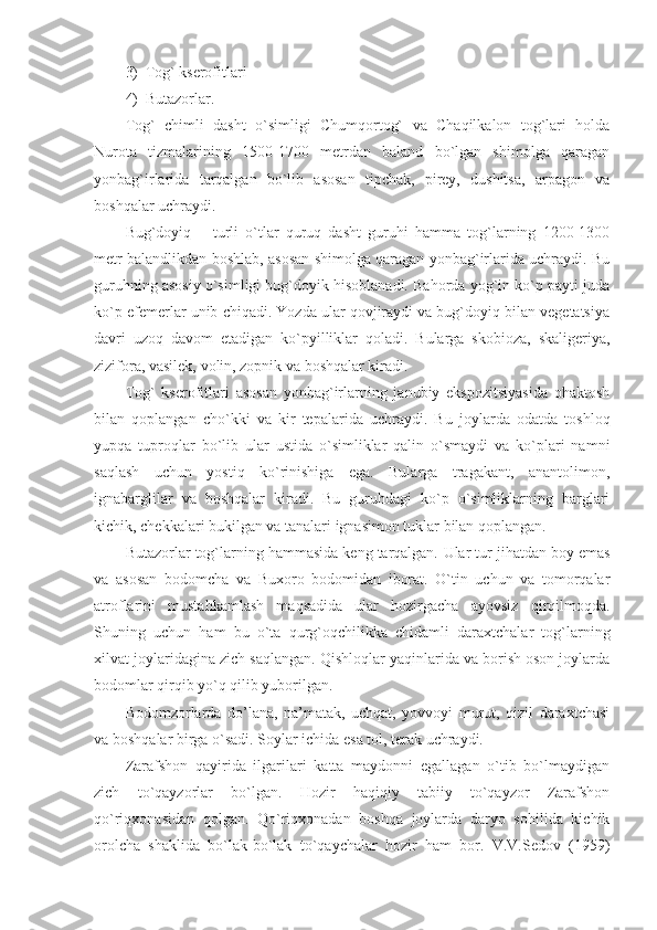 3) Tog` kserofitlari
4) Butazorlar. 
Tog`   chimli   dasht   o`simligi   Chumqortog`   va   Chaqilkalon   tog`lari   holda
Nurota   tizmalarining   1500-1700   metrdan   baland   bo`lgan   shimolga   qaragan
yonbag`irlarida   tarqalgan   bo`lib   asosan   tipchak,   pirey,   dushitsa,   arpagon   va
boshqalar uchraydi. 
Bug`doyiq   –   turli   o`tlar   quruq   dasht   guruhi   hamma   tog`larning   1200-1300
metr balandlikdan boshlab, asosan shimolga qaragan yonbag`irlarida uchraydi. Bu
guruhning asosiy o`simligi bug`doyik hisoblanadi. Bahorda yog`in ko`p payti juda
ko`p efemerlar unib chiqadi. Yozda ular qovjiraydi va bug`doyiq bilan vegetatsiya
davri   uzoq   davom   etadigan   ko`pyilliklar   qoladi.   Bularga   skobioza,   skaligeriya,
zizifora, vasilek, volin, zopnik va boshqalar kiradi. 
Tog`   kserofitlari   asosan   yonbag`irlarning   janubiy   ekspozitsiyasida   ohaktosh
bilan   qoplangan   cho`kki   va   kir   tepalarida   uchraydi.   Bu   joylarda   odatda   toshloq
yupqa   tuproqlar   bo`lib   ular   ustida   o`simliklar   qalin   o`smaydi   va   ko`plari   namni
saqlash   uchun   yostiq   ko`rinishiga   ega.   Bularga   tragakant,   anantolimon,
ignabarglilar   va   boshqalar   kiradi.   Bu   guruhdagi   ko`p   o`simliklarning   barglari
kichik, chekkalari bukilgan va tanalari ignasimon tuklar bilan qoplangan.
Butazorlar tog`larning hammasida keng tarqalgan.  Ular tur jihatdan boy emas
va   asosan   bodomcha   va   Buxoro   bodomidan   iborat.   O`tin   uchun   va   tomorqalar
atroflarini   mustahkamlash   maqsadida   ular   hozirgacha   ayovsiz   qirqilmoqda.
Shuning   uchun   ham   bu   o`ta   qurg`oqchilikka   chidamli   daraxtchalar   tog`larning
xilvat joylaridagina zich saqlangan. Qishloqlar yaqinlarida va borish oson joylarda
bodomlar qirqib yo`q qilib yuborilgan. 
Bodomzorlarda   do’lana,   na’matak,   uchqat,   yovvoyi   murut,   qizil   daraxtchasi
va boshqalar birga o`sadi. Soylar ichida esa tol, terak uchraydi. 
Zarafshon   qayirida   ilgarilari   katta   maydonni   egallagan   o`tib   bo`lmaydigan
zich   to`qayzorlar   bo`lgan.   Hozir   haqiqiy   tabiiy   to`qayzor   Zarafshon
qo`riqxonasidan   qolgan.   Qo`riqxonadan   boshqa   joylarda   daryo   sohilida   kichik
orolcha   shaklida   bo`lak-bo`lak   to`qaychalar   hozir   ham   bor.   V.V.Sedov   (1959) 