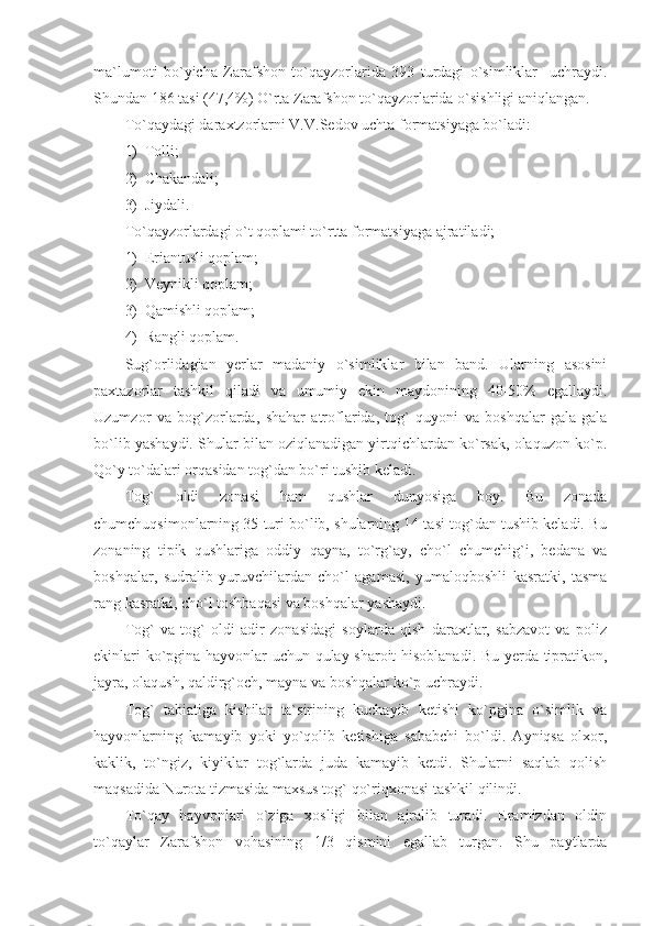 ma`lumoti   bo`yicha   Zarafshon   to`qayzorlarida   393   turdagi   o`simliklar     uchraydi.
Shundan 186 tasi (47,4%) O`rta Zarafshon to`qayzorlarida o`sishligi aniqlangan. 
To`qaydagi daraxtzorlarni V.V.Sedov uchta formatsiyaga bo`ladi:
1) Tolli;
2) Chakandali;
3) Jiydali.
To`qayzorlardagi o`t qoplami to`rtta formatsiyaga ajratiladi;
1) Eriantusli qoplam; 
2) Veynikli qoplam;
3) Qamishli qoplam;
4) Rangli qoplam.
Sug`orlidagian   yerlar   madaniy   o`simliklar   bilan   band.   Ularning   asosini
paxtazorlar   tashkil   qiladi   va   umumiy   ekin   maydonining   40-50%   egallaydi.
Uzumzor   va   bog`zorlarda,   shahar   atroflarida,   tog`   quyoni   va   boshqalar   gala-gala
bo`lib yashaydi. Shular bilan oziqlanadigan yirtqichlardan ko`rsak, olaquzon ko`p.
Qo`y to`dalari orqasidan tog`dan bo`ri tushib keladi. 
Tog`   oldi   zonasi   ham   qushlar   dunyosiga   boy.   Bu   zonada
chumchuqsimonlarning 35 turi bo`lib, shularning 14 tasi tog`dan tushib keladi. Bu
zonaning   tipik   qushlariga   oddiy   qayna,   to`rg`ay,   cho`l   chumchig`i,   bedana   va
boshqalar,   sudralib   yuruvchilardan   cho`l   agamasi,   yumaloqboshli   kasratki,   tasma
rang kasratki, cho`l toshbaqasi va boshqalar yashaydi. 
Tog`   va   tog`   oldi   adir   zonasidagi   soylarda   qish   daraxtlar,   sabzavot   va   poliz
ekinlari ko`pgina hayvonlar uchun qulay sharoit hisoblanadi. Bu yerda tipratikon,
jayra, olaqush, qaldirg`och, mayna va boshqalar ko`p uchraydi. 
Tog`   tabiatiga   kishilar   ta`sirining   kuchayib   ketishi   ko`pgina   o`simlik   va
hayvonlarning   kamayib   yoki   yo`qolib   ketishiga   sababchi   bo`ldi.   Ayniqsa   olxor,
kaklik,   to`ngiz,   kiyiklar   tog`larda   juda   kamayib   ketdi.   Shularni   saqlab   qolish
maqsadida Nurota tizmasida maxsus tog` qo`riqxonasi tashkil qilindi. 
To`qay   hayvonlari   o`ziga   xosligi   bilan   ajralib   turadi.   Eramizdan   oldin
to`qaylar   Zarafshon   vohasining   1/3   qismini   egallab   turgan.   Shu   paytlarda 
