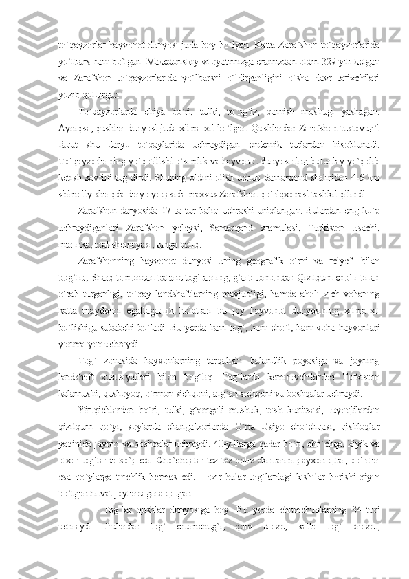 to`qayzorlar hayvonot  dunyosi  juda boy bo`lgan. Katta Zarafshon to`qayzorlarida
yo`lbars ham bo`lgan. Makedonskiy viloyatimizga eramizdan oldin 329 yili kelgan
va   Zarafshon   to`qayzorlarida   yo`lbarsni   o`ldirganligini   o`sha   davr   tarixchilari
yozib qoldirgan.
To`qayzorlarda   chiya   bo`ri,   tulki,   to`ng`iz,   qamish   mushugi   yashagan.
Ayniqsa, qushlar dunyosi juda xilma-xil bo`lgan. Qushlardan Zarafshon tustovug`i
faqat   shu   daryo   to`qaylarida   uchraydigan   endemik   turlardan   hisoblanadi.
To`qayzorlarning yo`qotilishi o`simlik va hayvonot dunyosining butunlay yo`qolib
ketish xavfini tug`dirdi. Shuning oldini olish uchun Samarqand shahridan 4-5 km
shimoliy sharqda daryo yoqasida maxsus Zarafshon qo`riqxonasi tashkil qilindi. 
Zarafshon   daryosida   17   ta   tur   baliq   uchrashi   aniqlangan.   Bulardan   eng   ko`p
uchraydiganlari   Zarafshon   yeleysi,   Samarqand   xramulasi,   Turkiston   usachi,
marinka, aral shemayasi, tanga baliq.
Zarafshonning   hayvonot   dunyosi   uning   geografik   o`rni   va   relyefi   bilan
bog`liq. Sharq tomondan baland tog`larning, g`arb tomondan Qizilqum cho`li bilan
o`rab   turganligi,   to`qay   landshaftlarning   mavjudligi,   hamda   aholi   zich   vohaning
katta   maydonni   egallaganlik   holatlari   bu   joy   hayvonot   dunyosining   xilma-xil
bo`lishiga  sababchi   bo`ladi.  Bu  yerda  ham   tog`,  ham  cho`l, ham  voha  hayvonlari
yonma-yon uchraydi. 
Tog`   zonasida   hayvonlarning   tarqalishi   balandlik   poyasiga   va   joyning
landshaft   xususiyatlari   bilan   bog`liq.   Tog`larda   kemiruvchilardan   Turkiston
kalamushi, qushoyoq, o`rmon sichqoni, afg`an sichqoni va boshqalar uchraydi. 
Yirtqichlardan   bo`ri,   tulki,   g`amgali   mushuk,   tosh   kunitsasi,   tuyoqlilardan
qizilqum   qo`yi,   soylarda   changalzorlarda   O`rta   Osiyo   cho`chqasi,   qishloqlar
yaqinida jayron va boshqalar uchraydi. 40-yillarga qadar bo`ri, cho`chqa, kiyik va
olxor tog`larda ko`p edi. Cho`chqalar tez-tez poliz ekinlarini payxon qilar, bo`rilar
esa   qo`ylarga   tinchlik   bermas   edi.   Hozir   bular   tog`lardagi   kishilar   borishi   qiyin
bo`lgan hilvat joylardagina qolgan. 
Tog`lar   qushlar   dunyosiga   boy.   Bu   yerda   chumchuqlarning   34   turi
uchraydi.   Bulardan   tog`   chumchug`i,   qora   drozd,   katta   tog`   drozdi, 