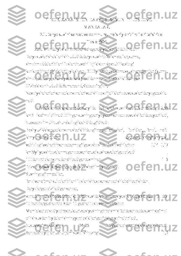 II-BOB. ZARAFSHON DARYOSI SUVUNI IFLOSLOVCHI
MANBALAR.
2.1.Daryo suvini sanoat va communal maishiy chiqindilari ta’sirida
ifloslanishi.
Zarafshondaryosiko‘proqtranschegaraviyta’sirostidabo‘ladi.
Daryosuvlarishakllanishhududidadaryosuvinitoksikmetallar,surma,
simobmoddalaribilanifloslantiruvchiTojikistonRespublikasitog‘-
konkombinatiob’ektlarijoylashgan. 2002yildanboshlabmaxsusingredientlar (surma,
simob, kadmiy,stronsiyvaboshq.) ustidanmonitoringtashkilqilingan.
O‘zbekistonhududidaSamarqand,Kattaqo‘rg‘on,
Navoiyshaharlarisanoatkorxonalarivaqishloqxo‘jaliklarioqavasuvlaridaryogatashla
nadi.
O‘zbekistonningsanoatiuchunyilda   1,2   km3   suvolinadi,   bundanatigi   0,58
km3   iste’molqilinadi.Olingansuvningqariybyarmisanoatoqavasisifatidaqaytariladi,
buesaatrof-muhituchunekologiktahdidtug‘diradi.
Beshyuzikkisanoatkorxonasitarkibidaog‘irmetallartuzlari,   ftoridlar,   fenol,   neft-
kimyomahsulotlari,   azotguruhininghammasi,
vabiologikvaharbirsanoattarmog‘igaxosboshqaifloslovchilarbor   0,14–0,17
km3/yilyaxshitozalanmaganoqavanierustisuvhavzalarigaoqizadi   .
100danortiqkorxonadanchiqadigantaxminan   1–5
foizsanoatsuvidaryolargaqaytaishlovberilmayoqiziladi.
Suvningog‘irmetallar,
fenolvaneftmahsulotlaribilanifloslanishiasosansanoatishlabchiqarishdan.
Daryolargaoqiziladigansanoat,
xonadonminitsipalvadrenajkollektorsuvidakonsentratsiyasiREKqiymatidan   2   dan
10 barobargachaortiq 8dan 10 gachaifloslovchimoddabor.
Mamlakatiqtisodiyotirestrukturizatsiyasiningbirqismisifatidasanoatdasuvniiste’mol
qilishsuvdanfoydalanishningyopiqsikllarigao‘tishgayo‘naltiriladi,
busuviste’molqilishni   24-25   foizgachaqisqartirishimkoniniberadi.
Sanoatehtiyojlariuchunjamisuvolishhozirgi   1,2 