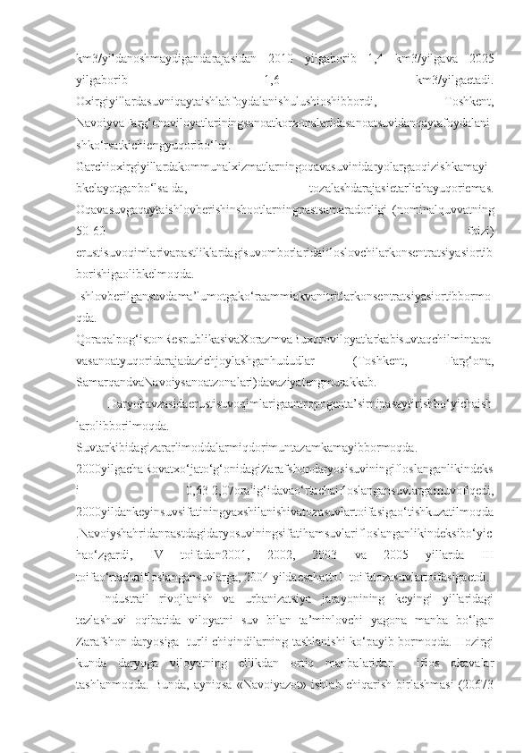 km3/yildanoshmaydigandarajasidan   2010   yilgaborib   1,4   km3/yilgava   2025
yilgaborib   1,6   km3/yilgaetadi.
Oxirgiyillardasuvniqaytaishlabfoydalanishulushioshibbordi,   Toshkent,
NavoiyvaFarg‘onaviloyatlariningsanoatkorxonalaridasanoatsuvidanqaytafoydalani
shko‘rsatkichiengyuqoribo‘ldi.
Garchioxirgiyillardakommunalxizmatlarningoqavasuvinidaryolargaoqizishkamayi
bkelayotganbo‘lsa-da,   tozalashdarajasietarlichayuqoriemas.
Oqavasuvgaqaytaishlovberishinshootlarningpastsamaradorligi   (nominalquvvatning
50-60   foizi)
erustisuvoqimlarivapastliklardagisuvomborlaridaifloslovchilarkonsentratsiyasiortib
borishigaolibkelmoqda.
Ishlovberilgansuvdama’lumotgako‘raammiakvanitritlarkonsentratsiyasiortibbormo
qda.
Qoraqalpog‘istonRespublikasivaXorazmvaBuxoroviloyatlarkabisuvtaqchilmintaqa
vasanoatyuqoridarajadazichjoylashganhududlar   (Toshkent,   Farg‘ona,
SamarqandvaNavoiysanoatzonalari)davaziyatengmurakkab.
Daryohavzasidaerustisuvoqimlarigaantropogenta’sirnipasaytirishbo‘yichaish
larolibborilmoqda.
Suvtarkibidagizararlimoddalarmiqdorimuntazamkamayibbormoqda.
2000yilgachaRovatxo‘jato‘g‘onidagiZarafshondaryosisuviningifloslanganlikindeks
i   0,63-2,07oralig‘idavao‘rtachaifloslangansuvlargamuvofiqedi,
2000yildankeyinsuvsifatiningyaxshilanishivatozasuvlartoifasigao‘tishkuzatilmoqda
.Navoiyshahridanpastdagidaryosuviningsifatihamsuvlarifloslanganlikindeksibo‘yic
hao‘zgardi,   IV   toifadan2001,   2002,   2003   va   2005   yillarda   III
toifao‘rtachaifloslangansuvlarga, 2004 yildaesahattoII toifatozasuvlartoifasigaetdi.
Industrail   rivojlanish   va   urbanizatsiya   jarayonining   keyingi   yillaridagi
tezlashuvi   oqibatida   viloyatni   suv   bilan   ta’minlovchi   yagona   manba   bo‘lgan
Zarafshon daryosiga   turli chiqindilarning tashlanishi ko‘payib bormoqda. Hozirgi
kunda   daryoga   viloyatning   ellikdan   ortiq   manbalaridan     iflos   okavalar
tashlanmoqda.   Bunda,   ayniqsa   «Navoiyazot»   ishlab   chiqarish   birlashmasi   (20673 