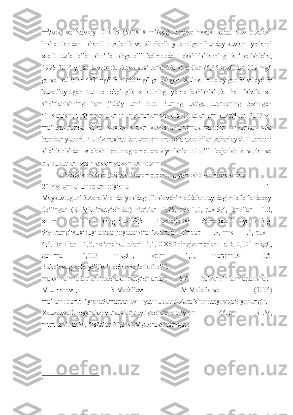 m 3
/sek)   va   Navoiy     GRES   (570818   m 3
/sek)   larning   hissasi   katta.   Suv   tozalash
inshootlaridan     shartli   tozalanib   va   xlorlanib   yuborilgan   bunday   suvlar     yerlarni
xlorli   tuzlar   bilan   sho‘rlanishga   olib   kelmoqda.   Tekshirishlarning     ko‘rsatishicha ,
1995-2004 yillar davomida daryo suvi tarkibida xloridlar 76,46 mg/l dan 119 mg/l
ga va  sulfatlar 437 mg/l dan 760 mg/l ga oshgan. Xulosa  qilib  aytganda viloyatda
kuzatilayotgan   tuproq   ekologik   xolatining   yomonlashishishida   har   ikkala   xil
sho‘rlanishning   ham   jiddiy   urni   bor.   Buning   ustiga   tuproqning   texnogen
ifloslanishi, turli pestsidlar bilan zaharlanishi kabi  holatlarham  kuzatiladi. 2003 yil
ma’lumotlariga   ko‘ra   Navoiy   shaxri   xavosida   ammiak   miqdori   miyoridan   ikki
barobar yuqori. Bu o‘z navbatida tuproqni ortiqcha azot bilan zaharlaydi. Tuproqni
sho‘rlanishdan saqlash uchun agromelioratsiya ishlarini to‘liq bajarish, zovurlar va
tik  quduqlar  ishini keskin yaxshilash lozim.
O‘zbekistonRespublikasiGidrometeorologiyaBoshboshqarmasining
2014yilgima’lumotlaribo‘yicha   1-
MaysuvtugunidaZarafshondaryosidagiifloslovchimoddalarquyidagimiqdorlardaqay
dqilingan   (REMko‘rsatgichida:)   nitritlar   –0,75,   mis-1,0,   rux-5,4,   fenollar   –   1.2,
xrom   –   1.2   margimush-0,5.   Bumiqdorlar   Samarqand   yaqinidagi
Siyobarig‘isuviquyiladiganjoydaanchao‘zgaradi:   nitritlar   –   1,9,   mis   –   1,0,   rux   –
4,4, fenollar – 1,3, neftmahsulotlari –1,1, GXSGningizomerlari:  alfa-0,001 mkg/l,
gamma   –0,003   mkg/l 
,   xrom   –1,0,   margimush   -0,6.
Buko‘rsatgichlaryilliko‘rtachamiqdorlarbo‘lib,
maksimalmiqdorlaro‘rtachako‘rsatgichlardan   5-6   ba’zano‘nlabmartaoshadi.
M.Umarova,   S.Madalieva,   M.Molodsova   (2004)
ma’lumotlaribo‘yichaSamarqandviloyatihududidaZarafshondaryosigaSiyobarig‘i,
XauzakvaCHeganakzovursuvlariquyilgachammoniyion   46,0   REM,
nitritlar10REM, fosfatlar 10,3 REMgachako‘tarilgan.
 