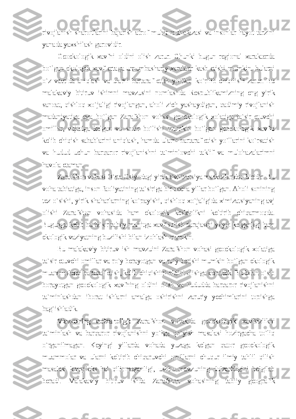 rivojlanish   sharoitlarini   bajarish   atrof   muhit   muhofazasi   va   insonlar   hayot   tarzini
yanada yaxshilash garovidir.
Geoekologik   xavfni   oldini   olish   zarur.   Chunki   bugun   regional   xarakterda
bo`lgan ekologik xavf ertaga umumbashariy xarakter kasb etishi mumkin. bularni
o`z   vaqtida   aniqlash   va   ularni   bartaraf   etish   yo`llari   ko`rilib   chiqilishi   zarur.   Bu
malakaviy   bitiruv   ishimni   mavzusini   nomlashda   Respublikamizning   eng   yirik
sanoat,   qishloq   xo`jaligi   rivojlangan,   aholi   zich   yashaydigan,   qadimiy   rivojlanish
madaniyatiga   ega   bo`lgan   Zarafshon   vohasi   geoekologik   xolatiga   ta`sir   etuvchi
omillar,   vujudga   kelgan   va   sodir   bo`lishi   mumkin   bo`lgan   geoekologik   xavfni
kelib chiqish sabablarini aniqlash, hamda ularni bartaraf etish yo`llarini ko`rsatish
va   hudud   uchun   barqaror   rivojlanishni   ta`minlovchi   taklif   va   mulohazalarimni
havola etaman. 
Zarafshon vohasi O`rta Osiyodagi yirik sivilizatsiya markazlaridan biridir. Bu
voha tabiatiga, inson faoliyatining ta`siriga bir necha yillar bo`lgan. Aholi sonining
tez o`sishi, yirik shaharlarning ko`payishi, qishloq xo`jaligida ximizatsiyaning avj
olishi   Zarafshon   vohasida   ham   ekologik   keskinlikni   keltirib   chiqarmoqda.
Bugunga kelib bu ta`sir tabiiy muhitga xavf solish darajasini yoyib kelganligi ham
ekologik vaziyatning buzilishi bilan izohlash mumkin. 
Bu   malakaviy   bitiruv   ish   mavzuini   Zarafshon   vohasi   geoekologik   xolatiga
ta`sir etuvchi omillar va ro`y berayotgan va ro`y berishi mumkin bo`lgan ekologik
muammolarni bartaraf etish, kelib chiqishini oldini olishga qaratdik. Bu bilan o`sib
borayotgan   geoekologik   xavfning   oldini   olish   va   hududda   barqaror   rivojlanishni
ta`minlashdan   iborat   ishlarni   amalga   oshirishni   zaruriy   yechimlarini   topishga
bag`ishladik.                 
Mavzuning   dolzarbligi:   Zarafshon   vohasida   geoekologik   xavfsizlikni
ta`minlash   va   barqaror   rivojlanishni   yo`lga   qo`yish   masalasi   hozirgacha   to`liq
o`rganilmagan.   Keyingi   yillarda   vohada   yuzaga   kelgan   qator   geoekologik
muammolar   va   ularni   keltirib   chiqaruvchi   omillarni   chuqur   ilmiy   tahlil   qilish
masalasi   kompleks   hal   qilinmaganligi,   ushbu   mavzuning   dolzarbligini   belgilab
beradi.   Malakaviy   bitiruv   ishda   Zarafshon   vohasining   tabiiy   geografik 