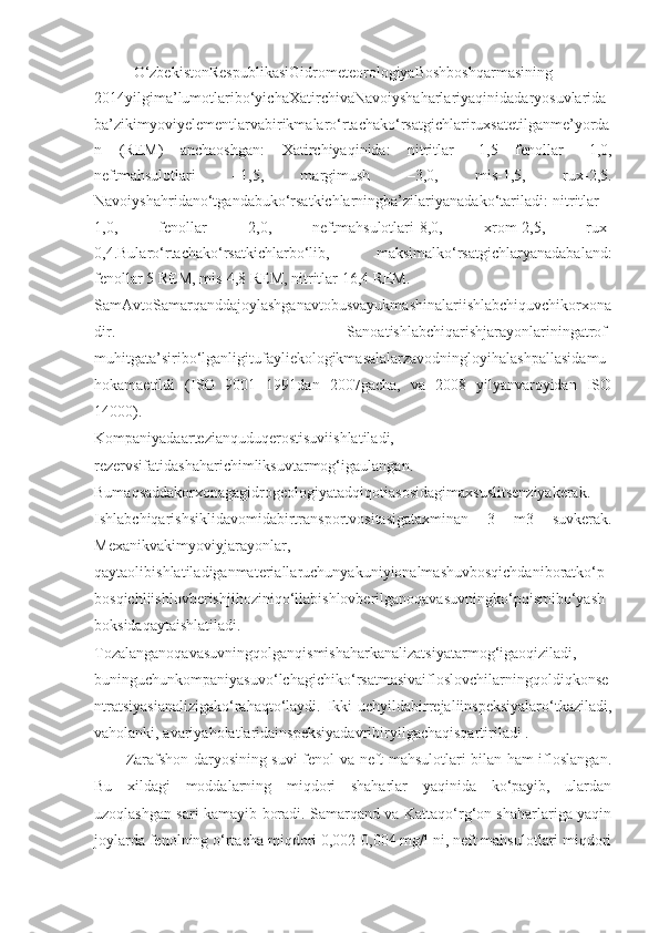 O‘zbekistonRespublikasiGidrometeorologiyaBoshboshqarmasining
2014yilgima’lumotlaribo‘yichaXatirchivaNavoiyshaharlariyaqinidadaryosuvlarida
ba’zikimyoviyelementlarvabirikmalaro‘rtachako‘rsatgichlariruxsatetilganme’yorda
n   (REM)   anchaoshgan:   Xatirchiyaqinida:   nitritlar   –1,5   fenollar   –1,0,
neftmahsulotlari   –1,5,   margimush   –3,0,   mis-1,5,   rux-2,5.
Navoiyshahridano‘tgandabuko‘rsatkichlarningba’zilariyanadako‘tariladi: nitritlar –
1,0,   fenollar   2,0,   neftmahsulotlari-8,0,   xrom-2,5,   rux-
0,4.Bularo‘rtachako‘rsatkichlarbo‘lib,   maksimalko‘rsatgichlaryanadabaland:
fenollar 5 REM, mis-4,8 REM, nitritlar 16,4 REM.
SamAvtoSamarqanddajoylashganavtobusvayukmashinalariishlabchiquvchikorxona
dir.   Sanoatishlabchiqarishjarayonlariningatrof-
muhitgata’siribo‘lganligitufayliekologikmasalalarzavodningloyihalashpallasidamu
hokamaetildi   (ISO   9001   1991dan   2007gacha,   va   2008   yilyanvaroyidan   ISO
14000).
Kompaniyadaartezianquduqerostisuviishlatiladi,
rezervsifatidashaharichimliksuvtarmog‘igaulangan.
Bumaqsaddakorxonagagidrogeologiyatadqiqotiasosidagimaxsuslitsenziyakerak.
Ishlabchiqarishsiklidavomidabirtransportvositasigataxminan   3   m3   suvkerak.
Mexanikvakimyoviyjarayonlar,
qaytaolibishlatiladiganmateriallaruchunyakuniyionalmashuvbosqichdaniboratko‘p
bosqichliishlovberishjihoziniqo‘llabishlovberilganoqavasuvningko‘pqismibo‘yash
boksidaqaytaishlatiladi.
Tozalanganoqavasuvningqolganqismishaharkanalizatsiyatarmog‘igaoqiziladi,
buninguchunkompaniyasuvo‘lchagichiko‘rsatmasivaifloslovchilarningqoldiqkonse
ntratsiyasianalizigako‘rahaqto‘laydi.   Ikki-uchyildabirrejaliinspeksiyalaro‘tkaziladi,
vaholanki, avariyaholatlaridainspeksiyadavribiryilgachaqisqartiriladi .
Zarafshon daryosining suvi fenol va neft mahsulotlari bilan ham ifloslangan.
Bu   xildagi   moddalarning   miqdori   shaharlar   yaqinida   ko‘payib,   ulardan
uzoqlashgan sari kamayib boradi. Samarqand va Kattaqo‘rg‘on shaharlariga yaqin
joylarda fenolning o‘rtacha miqdori 0,002-0,004 mg/l ni, neft mahsulotlari miqdori 