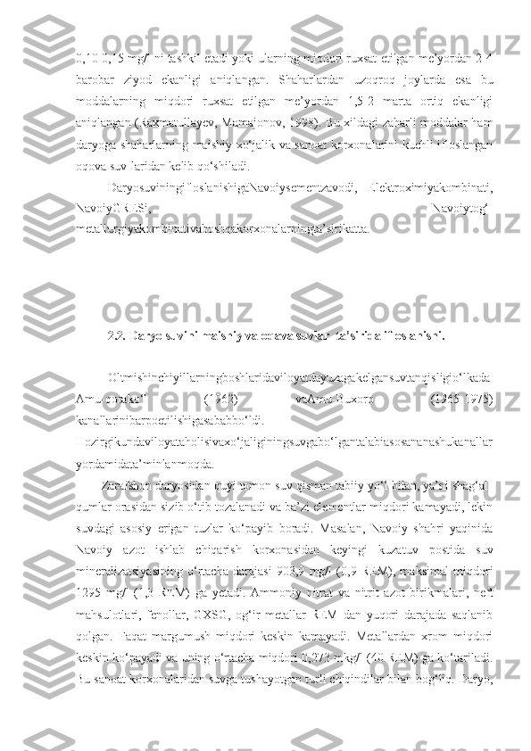 0,10-0,15 mg/l ni tashkil etadi yoki ularning miqdori ruxsat etilgan me’yordan 2-4
barobar   ziyod   ekanligi   aniqlangan.   Shaharlardan   uzoqroq   joylarda   esa   bu
moddalarning   miqdori   ruxsat   etilgan   me’yordan   1,5-2   marta   ortiq   ekanligi
aniqlangan (Raxmatullayev, Mamajonov, 1998). Bu xildagi zaharli moddalar ham
daryoga shaharlarning maishiy-xo‘jalik va sanoat  korxonalarini kuchli ifloslangan
oqova suv-laridan kelib qo‘shiladi.
DaryosuviningifloslanishigaNavoiysementzavodi,   Elektroximiyakombinati,
NavoiyGRESi,   Navoiytog‘-
metallurgiyakombinativaboshqakorxonalarningta’sirikatta.
2.2 .  Daryo suvini maishiy va oqava suvlar  ta’sirida ifloslanishi.
Oltmishinchiyillarningboshlaridaviloyatdayuzagakelgansuvtanqisligio‘lkada
Amu-qorako‘l   (1962)   vaAmu-Buxoro   (1965-1975)
kanallarinibarpoetilishigasababbo‘ldi.
Hozirgikundaviloyataholisivaxo‘jaliginingsuvgabo‘lgantalabiasosananashukanallar
yordamidata’minlanmoqda.
Zarafshon daryosidan quyi tomon suv qisman tabiiy yo‘l bilan, ya’ni shag‘al-
qumlar orasidan sizib o‘tib tozalanadi va ba’zi elementlar miqdori kamayadi, lekin
suvdagi   asosiy   erigan   tuzlar   ko‘payib   boradi.   Masalan,   Navoiy   shahri   yaqinida
Navoiy   azot   ishlab   chiqarish   korxonasidan   keyingi   kuzatuv   postida   suv
mineralizatsiyasining   o‘rtacha   darajasi   903,9   mg/l   (0,9   REM),   maksimal   miqdori
1295   mg/l   (1,3   REM)   ga   yetadi.   Ammoniy   nitrat   va   nitrit   azot   birikmalari,   neft
mahsulotlari,   fenollar,   GXSG,   og‘ir   metallar   REM   dan   yuqori   darajada   saqlanib
qolgan.   Faqat   margumush   miqdori   keskin   kamayadi.   Metallardan   xrom   miqdori
keskin ko‘payadi va uning o‘rtacha miqdori 0,273 mkg/l (40 REM) ga ko‘tariladi.
Bu sanoat korxonalaridan suvga tushayotgan turli chiqindilar bilan bog‘liq. Daryo, 