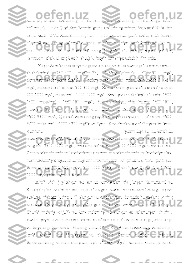 kanallar,   ariqlar   suvlarining   ifloslanishi   grunt   suvlarining   ifloslanishiga   sabab
bo‘lmoqda. Hozir Quyi Zarafshonda grunt suvlarining mineralizatsiyasi REM dan
oshib   ketdi.   O‘rta   Zarafshonning   ham   I-II   terrasalarida   grunt   suvlar   sifati   keskin
o‘zgardi   va   ularning   ko‘pchiligi   davlat   standarti   talabiga   javob   bermaydi.   Bu   esa
aholi   o‘rtasida   turli   xil   kasalliklarning   (buyrak,   o‘t   pufagi,   siydik   yo‘llari,
oshqozon-ichak, allergik va boshqa) ko‘payib borishiga sabab bo‘lmoqda.
Y u qoriZarafshondadaryoningboshlanishqismlaridasuvningo‘rtachamineralla
shishdarajasi   250-300   mg/lbo‘lib,   1-Mayto‘g‘onida   400-450   mg/l,
SamarqandshahriyaqinidagiOq-Qoradaryosuvtugunidao‘rtachako‘rsatgich   500-600
mg/l, maksimalko‘rsatgich 700-800 mg/l, Xatirchishahriyonidao‘rtachako‘rsatgich
900-1000 mg/l, maksimal  –1100-1200 mg/l, Navoiyshahridankeyino‘rtacha 1300-
1400,   maksimal,   –1660-1800   mg/l,   Buxoroshahriyaqinidao‘rtacha   1600-1800,
maksimal 2000-2200 mg/l, Qorako‘lshahridao‘rtacha 2500-2600 mg/l, maksimal –
3500-3800   mg/l,   Qorako‘lvohasiningquyiqismidayanadayuqori   –   o‘rtacha   3500-
3700   maksimal   –4000-4200   mg/lkuzatilgan.   Zovurlardasuvsho‘rligiyanada   katta.
Karmana   yaqinidagiDul-dulkanalida,
BuxorovohasiningVobkentarig‘ivaSHimoliyzovurdahamminerallashisho‘rtachako‘
rsatgichi   2500-3000   mg/l,   maksimalko‘rsatgichi   3000-4000   mg/lnitashkilqiladi.
Gruntsuvlariningminerallashishdarajasihamerustisuvlariningminerallashishigao‘xs
hashhavzabo‘yichayuqoridanquyitomonoshibboradi.   Engchuchuk,   toza   grunt   suvi
Samarqandda  (300-500 mg/lva 500-1000 mg/l), eng sho‘r  suv Qorako‘lda  (2500-
10000 mg/l) ekanligianiqlangan.
Aholi   zich   joylashgan   va   sanoat   korxonalari   rivojlangan   Samarqand   va
Kattaqo‘rg‘on   shaharlaridan   oqib   o‘tadigan   suvlar   agrolandshaftlardagi   oqova
suvlarga nisbatan ko‘proq ifloslangan va zaharlangan. Oqibatda bu suvlar o‘zining
dastlabki tabiiy xususiyatlarini  yo‘qotgan, tirik organizmlari katta talofat ko‘rgan.
Chunki   maishiy-xo‘jalik   va   korxonalarning   ifloslangan   va   zaharlangan   chiqindi
suvlari   qayta   tozalan-masdan   shahar   atrofidan   oqib   o‘tuvchi   ariqlarga,   kanallarga
va daryolarga tashlanadi. Shuning uchun O‘rta Zarafshon havzasidagi vohalarning
ichki   suvlari   o‘ta   ifloslangan   va   ekologik   jihatdan   buzilgan.   Jumladan,
Samarqandning   shimoli-sharqidan   oqib   o‘tuvchi   Siyob   kanalini   shaharga   kirish 