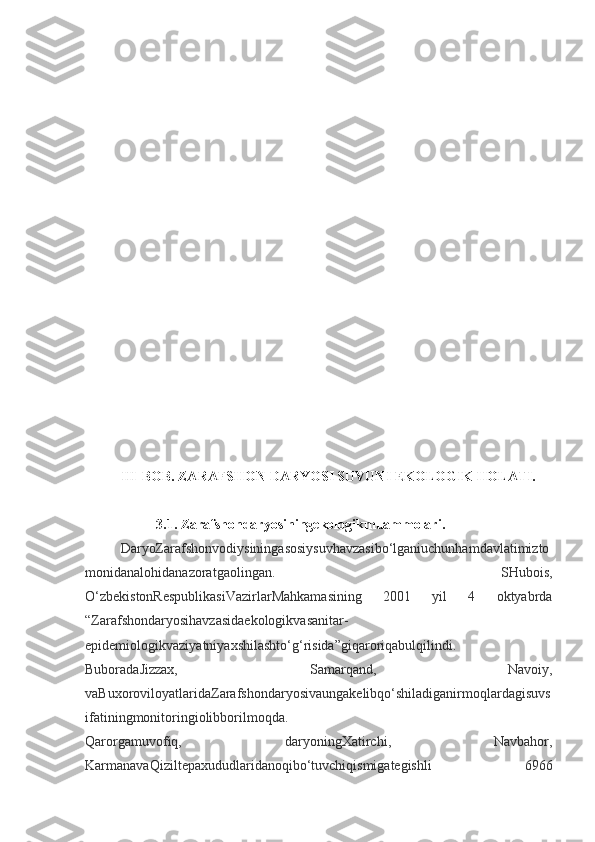 III-BOB .  ZARAFSHON DARYOSI SUVUNI EKOLOGIK HOLATI.
3.1. Zarafshondaryosiningekologikmuammolari.
DaryoZarafshonvodiysiningasosiysuvhavzasibo‘lganiuchunhamdavlatimizto
monidanalohidanazoratgaolingan.   SHubois,
O‘zbekistonRespublikasiVazirlarMahkamasining   2001   yil   4   oktyabrda
“Zarafshondaryosihavzasidaekologikvasanitar-
epidemiologikvaziyatniyaxshilashto‘g‘risida”giqaroriqabulqilindi.
BuboradaJizzax,   Samarqand,   Navoiy,
vaBuxoroviloyatlaridaZarafshondaryosivaungakelibqo‘shiladiganirmoqlardagisuvs
ifatiningmonitoringiolibborilmoqda.
Qarorgamuvofiq,   daryoningXatirchi,   Navbahor,
KarmanavaQiziltepaxududlaridanoqibo‘tuvchiqismigategishli   6966 