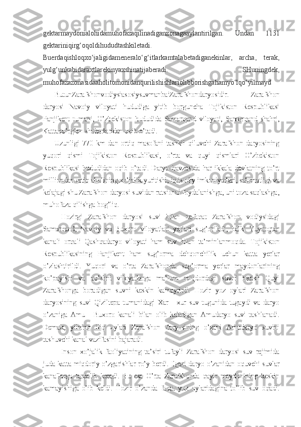 gektarmaydonialohidamuhofazaqilinadiganzonagaaylantirilgan.   Undan   1131
gektariniqirg‘oqoldihududtashkiletadi.
Buerdaqishloqxo‘jaligidameneralo‘g‘itlarkamtalabetadiganekinlar,   archa,   terak,
yulg‘unkabidaraxtlarekinyaxshinatijaberadi.   SHuningdek,
muhofazazonasidaaholitomonidanqurilishishlariolibborishgahamyo‘lqo‘yilmayd
ButunZarafshonvodiysiasosiysuvmanbaiZarafshondaryosidir.   Zarafshon
daryosi   Navoiy   viloyati   hududiga   yitib   borguncha   Tojikiston   Respublikasi
Panjikent   tumani,   O’zbekiston   hududida   Samarqand   viloyati,   Samarqand   shahri,
Kattaqo’rg’on shaharlaridan oqib o’tadi. 
Uzunligi   770   km   dan   ortiq   masofani   tashkil   qiluvchi   Zarafshon   daryosining
yuqori   qismi   Tojikiston   Respublikasi,   o’rta   va   quyi   qismlari   O’zbekiston
Respublikasi   hududidan   oqib   o’tadi.   Daryo   havzasida   har   ikkala   davlatning   to’rt
milliondan ortiq aholining xo’jalik yuritishi, iqtisodiy imkoniyatlari, salomatligi va
kelajagi shu Zarafshon daryosi suvidan ratsional foydalanishga, uni toza saqlashga,
muhofaza qilishga bog’liq.
Hozirgi   Zarafshon   daryosi   suvi   bilan   nafaqat   Zarafshon   vodiysidagi
Samarqand,   Navoiy   va   Buxoro   viloyatlari   yerlari   sug’oriladi,   balki   Tuyatortar
kanali   orqali   Qashqadaryo   viloyati   ham   suv   bilan   ta’minlanmoqda.   Tojikiston
Respublikasining   Panjikent   ham   sug’orma   dehqonchilik   uchun   katta   yerlar
o’zlashtirildi.   Yuqori   va   o’rta   Zarafshonda   sug’orma   yerlar   maydonlarining
ko’payishi   va   qo’shni   viloyatlarga   ma’lum   miqdordagi   suvni   berish   Quyi
Zarafshonga   boradigan   suvni   keskin   kamaytirdi.   Hozir   yoz   oylari   Zarafshon
daryosining   suvi   Qiziltepa   tumanidagi   Xar   -   xur   suv   tugunida   tugaydi   va   daryo
o’zaniga   Amu   -   Buxoro   kanali   bilan   olib   keladigan   Amudaryo   suvi   tashlanadi.
Demak,   yilning   iliq   oylari   Zarafshon   daryosining   o’zani   Amudaryo   suvini
tashuvchi kanal vazifasini bajaradi. 
Inson   xo’jalik   faoliyatining   ta’siri   tufayli   Zarafshon   daryosi   suv   rejimida
juda katta miqdoriy o’zgarishlar ro’y berdi. Ilgari daryo o’zanidan oquvchi suvlar
kanallarga   tarqalib   ketadi.   Bu   esa   O’rta   Zarafshonda   qayir   maydonining   keskin
kamayishiga   olib   keldi.   Hozir   o’zanda   faqat   yoz   oylaridagina   to’lib   suv   oqadi. 