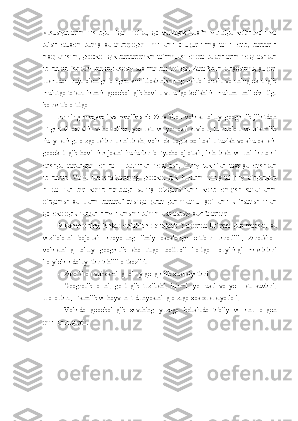 xususiyatlarini   hisobga   olgan   holda,   geoekologik   havfni   vujudga   keltiruvchi   va
ta`sir   etuvchi   tabiiy   va   antropogen   omillarni   chuqur   ilmiy   tahlil   etib,   barqaror
rivojlanishni, geoekologik barqarorlikni ta`minlash chora–tadbirlarini belgilashdan
iboratdir. Ishda vohaning asosiy suv manbai bo`lgan Zarafshon daryosining yuqori
qismidan quyi qismiga borgan sari ifloslanishning oshib borishi va uning ekologik
muhitga ta`siri hamda geoekologik havfni vujudga kelishida muhim omil ekanligi
ko`rsatib o`tilgan.
Ishning   maqsadi   va   vazifalari:   Zarafshon   vohasi   tabiiy   geografik   jihatdan
o`rganish   asosida   voha   iqlimi,   yer   usti   va   yer   osti   suvlari,   tuproqlari   va   o`simlik
dunyosidagi o`zgarishlarni aniqlash, voha ekologik xaritasini tuzish va shu asosda
geoekologik   havf   darajasini   hududlar   bo`yicha   ajratish,   baholash   va   uni   bartaraf
etishga   qaratilgan   chora   –   tadbirlar   belgilash,   ilmiy   takliflar   tavsiya   etishdan
iboratdir.   Voha   landshaftlarining   geoekologik   holatini   ilmiy-tahliliy   o`rgangan
holda   har   bir   komponentdagi   salbiy   o`zgarishlarni   kelib   chiqish   sabablarini
o`rganish   va   ularni   bartaraf   etishga   qaratilgan   maqbul   yo`llarni   ko`rsatish   bilan
geoekologik barqaror rivojlanishni ta`minlash asosiy vazifalaridir.
Muammoning   ishlab   chiqilish   darajasi:   Yuqorida   ko`rsatilgan   maqsad   va
vazifalarni   bajarish   jarayoning   ilmiy   asoslariga   e`tibor   qaratilib,   Zarafshon
vohasining   tabiiy   geografik   sharoitiga   taalluqli   bo`lgan   quyidagi   masalalari
bo`yicha adabiyotlar tahlili o`tkazildi:
- Zarafshon vohasining tabiiy geografik xususiyatlari;
- Geografik   o`rni,   geologik   tuzilishi,   iqlimi,   yer   usti   va   yer   osti   suvlari,
tuproqlari, o`simlik va hayvonot dunyosining o`ziga xos xususiyatlari;
- Vohada   geoekologik   xavfning   yuzaga   kelishida   tabiiy   va   antropogen
omillarning roli. 