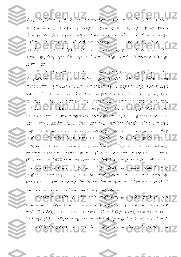 Kuz, qish, bahor oylari ozanning bir qismigina suv bilan band bo’ladi. Suv inson
faoliyati   bilan   jilovlanganligi   tufayli   noyabr   oyidan   may   oyining   oxirigacha
Oqdaryo   va   Qoradaryolar   suvlari   suvomborlarida   to’planadi.   Albatta,   daryo
suvlarida   bu   miqdoriy   o’zgarishlar   suvdagi   oqiziqlarga   qum,   shag’l   va
loyqalarning   o’zan   bo’yicha   tashilishiga   o’zanning   ymirilishi   va   shakllanishi
jarayoniga,   daryo   yaqinidagi   yer   osti   suv   rejimiga,   suvning   kimyoviy   tarkibiga
ta’sir qiladi. 
Zarafshon vodiysida aholi sonining ko’payishi, yerdan intensiv foydalanish,
kimyoviy   moddalarning   qishloq   ho’jaligida   ko’plab   ishlatilishi,   shaharlar   va
qishloqlarning   yiriklashishi,   turli   korxonalarning   ko’payishi   daryo   suvi   sifatiga
kuchli   ta’sir   ko’rsatmoqda.   Zarafshon   daryosi   suv   sifati   tahlil   qilinganda,   ko’p
hollarda   1   -   May   to’g’onidagi   ma’lumotlar   daryo   oqimi   bo’yicha   boshqa   post
ma’lumotlari bilan taqqoslaniladi. 1 - May to’g’oni (Ravot - xo’ja) O’zbekiston va
Tojikiston   Respublikasi   chegarasida   joylashgan   bo’lib,   shu   to’g’onda   daryo   suvi
uch   qismga   taqsimlanadi.   Chap   tomonga   Darg’om   kanali,   o’ng   tomonga
Tuyatortar kanaliga ajraladi va qolgan suv daryo o’zanidan oqadi, ana shu 1 - May
to’g’onidan   O’rta   Zarafshon   boshlanadi.   Demak,   1   -   May   to’g’onigacha   suvdagi
mavjud   ifloslovchi   moddalarning   sababchilari   Tojikiston   Respublikasidagi
manbalar hisoblanadi. Ravot - xo’ja to’g’onida suv mineralizatsiyasining o’rtacha
yillik   miqdori   289,9   mg/l,   maksimal   miqdori   374,5   mg/l   ni   tashkil   qiladi.   Bu
miqdorlar   ruxsat   etilgan   me’yorga   (REM)   nisbatan   uch   barobar   kam.   1-   May
to’g’onida   ammoniy   azoti,   nitrat   va   nitrat   azotlari   miqdori   ham   me’yorga
yetmaydi.   Bu   yerda   misning   o’rtacha   miqdori   me’yordan   40   barobar,   ruxniki   10
barobar, margumushniki 4 barobar ko’pligi qayd etilgan.
Samarqand   shahri   yaqinida   Siob   arig’i   daryoga   quyiladigan   joyda   suv
sifatida keskin o’zgarishlar boshlanadi: ammoniy azotining maksimal miqdori 0,39
mg/l   (2 REM), nitrat azotining o’rtacha 3,01 mg/l (0,3 REM), maksimal miqdori
13,6 mg/l (1,5 REM), misning o’rtacha miqdori 0,6 mg/l (13 REM), rux - 2 mg/l
(20   REM),   margumush   1,4   mg/l   (3   REM),   fenollar   0,006   (6   REM),   neft 