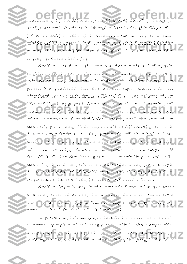 maxsulotlari 0,06 (1,1 REM), xrom 0,8 mkg/l (18 REM), GXTST 0,001 mkg/l (10
REM), suv minerallashishi o’rtacha 484 mg/l, maksimal ko’rsatgichi 697,9 mg/l
(0,4   va   0,7   REM)   ni   tashkil   qiladi.   Raqamlardan   suv   juda   ko’p   ko’rsatgichlar
bo’yicha kuchli ifloslangani ko’rinib turipdi. Buning sababi  Samarqand shahridan
chiqadigan iflos suvlarning katta qismi Siob arig’i orqali tozalanmasdan Zarafshon
daryosiga qo’shilishi bilan bog’liq. 
Zarafshon   daryosidan   quyi   tomon   suv   qisman   tabiiy   yo’l   bilan,   ya’ni
shag’alqumlar oasidan sizib o’tib tozalanadi va ba’zi elementlar miqdori kamayadi,
lekin   suvdagi   asosiy   erigan   tuzlar   ko’payib   boradi.   Masalan,   Navoiy   shahri
yaqinida   Navoiy   azot   ishlab   chiqarish   korxonasidan   keyingi   kuzatuv   postiga   suv
mineralizatsiyasining   o’rtacha   darajasi   903,9   mg/l   (0,9   REM),   maksimal   miqdori
1295  mg/l   (1,3   REM)   ga   yetadi.  Ammoniy   nitrat     va   nitrat   azot   birikmalari,  neft
maxsulotlari, fenollar, GXTSG, og’ir metallar REM dan yuqori darajada saqlanib
qolgan.   Faqat   margumush   miqdori   keskin   kamayadi,   metallardan   xrom   miqdori
keskin ko’payadi va uning o’rtacha miqdori 0,273 mkg/l (40 REM) ga ko’tariladi.
Bu sanoat korxonalaridan suvga tushayotgan turli chiqindilar bilan bog’liq. Daryo,
kanallar,   ariqlar   suvlarining   ifloslanishi   grunt   suvlarining   ifloslanishiga   sabab
bo’lmoqda.   Hozirda   Quyi   Zarafshonda   grunt   suvlarining   mineralizatsiyasi   REM
dan   oshib   ketdi.   O’rta   Zarafshonning   ham   I   -   II   terrasalarida   grunt   suvlar   sifati
keskin   o’zgardi   va   ularning   ko’pchiligi   davlat   standarti   talabiga   javob   bermaydi.
Bu  esa  aholi   o’rtasida  turli   xil  kasalliklarning  (buyrak,  o’t   pufagi,  siydik  yo’llari,
oshqozon ichak, allergik va boshqa) ko’payib borishiga sabab bo’lmoqda. 
Zarafshon   daryosi   Navoiy   shahriga   borguncha   Samarqand   viloyati   sanoat
korxonalari,   kommunal   xo’jaligi,   ekin   dalalaridan   chiqarilgan   tashlama   suvlar
bilan   ifloslanib   boradi.   Quyida   Zarafshon   daryosi   suvini   ayrim   kimyoviy
elementlar bilan ifloslanishini tahlilini ko’rib chiqamiz. 
Daryo suvida eng ko’p uchraydigan elementlardan biri, azot nitratlari bo’lib,
bu elementning eng kam miqdori, uning yuqori qismida 1 - May suv ayirg’ichida
2005 yilda 0,8 mg, 2006 - 2007 yillarda 0,3 mg, 2008 - 2009 yillarda esa 0,4 mg ni
tashkil etgan bo’lsa, Navoiy shahridan chiqishda 2005 yilda 0,8 mg, 2006 yilda 1,3 