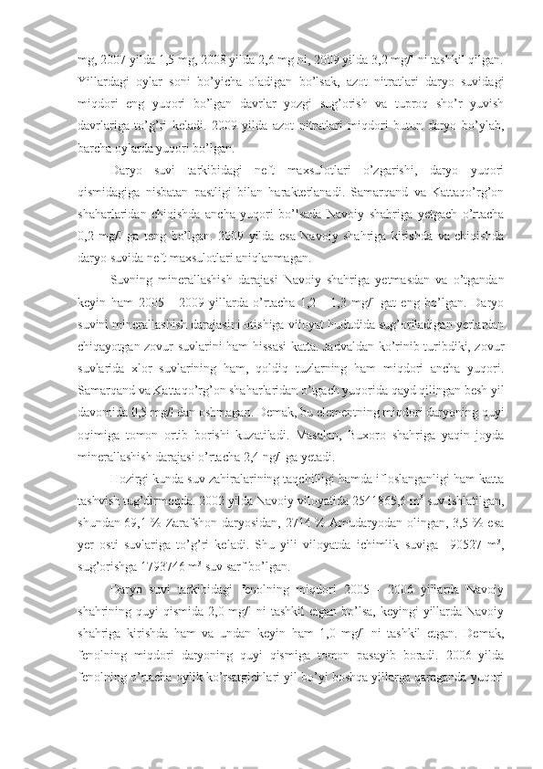mg, 2007 yilda 1,5 mg, 2008 yilda 2,6 mg ni, 2009 yilda 3,2 mg/l ni tashkil qilgan.
Yillardagi   oylar   soni   bo’yicha   oladigan   bo’lsak,   azot   nitratlari   daryo   suvidagi
miqdori   eng   yuqori   bo’lgan   davrlar   yozgi   sug’orish   va   tuproq   sho’r   yuvish
davrlariga   to’g’ri   keladi.   2009   yilda   azot   nitratlari   miqdori   butun   daryo   bo’ylab,
barcha oylarda yuqori bo’lgan. 
Daryo   suvi   tarkibidagi   neft   maxsulotlari   o’zgarishi,   daryo   yuqori
qismidagiga   nisbatan   pastligi   bilan   harakterlanadi.   Samarqand   va   Kattaqo’rg’on
shaharlaridan   chiqishda   ancha   yuqori   bo’lsada   Navoiy   shahriga   yetgach   o’rtacha
0,2   mg/l   ga   teng   bo’lgan.   2009   yilda   esa   Navoiy   shahriga   kirishda   va   chiqishda
daryo suvida neft maxsulotlari aniqlanmagan. 
Suvning   minerallashish   darajasi   Navoiy   shahriga   yetmasdan   va   o’tgandan
keyin   ham   2005   -   2009   yillarda   o’rtacha   1,2   -   1,3   mg/l   gat   eng   bo’lgan.   Daryo
suvini minerallashish darajasini otishiga viloyat hududida sug’oriladigan yerlardan
chiqayotgan zovur suvlarini ham hissasi  katta. Jadvaldan ko’rinib turibdiki, zovur
suvlarida   xlor   suvlarining   ham,   qoldiq   tuzlarning   ham   miqdori   ancha   yuqori.
Samarqand va Kattaqo’rg’on shaharlaridan o’tgach yuqorida qayd qilingan besh yil
davomida 0,5 mg/l dan oshmagan. Demak, bu elementning miqdori daryoning quyi
oqimiga   tomon   ortib   borishi   kuzatiladi.   Masalan,   Buxoro   shahriga   yaqin   joyda
minerallashish darajasi o’rtacha 2,4 ng/l ga yetadi. 
H ozirgi kunda suv zahiralarining taqchilligi hamda ifloslanganligi ham katta
tashvish tug’dirmoqda. 2002 yilda Navoiy viloyatida 2541865,6 m 3
 suv ishlatilgan,
shundan 69,1 % Zarafshon daryosidan, 2714 % Amudaryodan olingan, 3,5 % esa
yer   osti   suvlariga   to’g’ri   keladi.   Shu   yili   viloyatda   ichimlik   suviga     90527   m 3
,
sug’orishga 1793746 m 3
 suv sarf bo’lgan. 
Daryo   suvi   tarkibidagi   fenolning   miqdori   2005   -   2006   yillarda   Navoiy
shahrining quyi  qismida 2,0 mg/l  ni  tashkil  etgan  bo’lsa,  keyingi  yillarda Navoiy
shahriga   kirishda   ham   va   undan   keyin   ham   1,0   mg/l   ni   tashkil   etgan.   Demak,
fenolning   miqdori   daryoning   quyi   qismiga   tomon   pasayib   boradi.   2006   yilda
fenolning o’rtacha oylik ko’rsatgichlari yil bo’yi boshqa yillarga qaraganda yuqori 