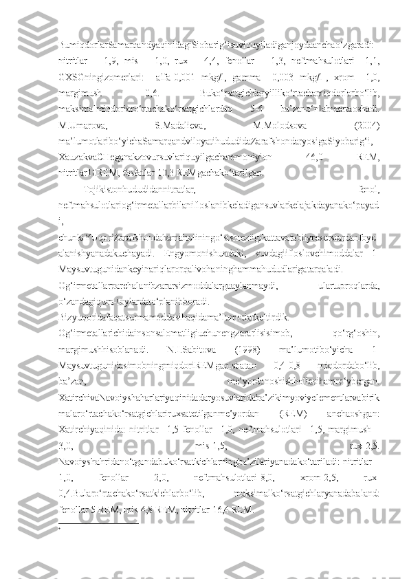 BumiqdorlarSamarqandyaqinidagiSiobarig‘isuviquyiladiganjoydaanchao‘zgaradi:
nitritlar   –   1,9,   mis   –   1,0,   rux   –   4,4,   fenollar   –   1,3,   neftmahsulotlari   –1,1,
GXSGningizomerlari:     alfa-0,001   mkg/l,   gamma   –0,003   mkg/l 
,   xrom   –1,0,
margimush   -0,6.   Buko‘rsatgichlaryilliko‘rtachamiqdorlarbo‘lib,
maksimalmiqdorlaro‘rtachako‘rsatgichlardan   5-6   ba’zano‘nlabmartaoshadi.
M.Umarova,   S.Madalieva,   M.Molodsova   (2004)
ma’lumotlaribo‘yichaSamarqandviloyatihududidaZarafshondaryosigaSiyobarig‘i,
XauzakvaCHeganakzovursuvlariquyilgachammoniyion   46,0   REM,
nitritlar10REM, fosfatlar 10,3 REMgachako‘tarilgan.
Tojikistonhududidannitratlar,   fenol,
neftmahsulotlariog‘irmetallarbilanifloslanibkeladigansuvlarkelajakdayanako‘payad
i,
chunkiYUqoriZarafshondahamaholiningo‘sishtezligikattavatabiiyresurslardanfoyd
alanishyanadakuchayadi.   Engyomonishundaki,   suvdagiifloslovchimoddalar   1-
Maysuvtugunidankeyinariqlarorqalivohaninghammahududlarigatarqaladi.
Og‘irmetallarparchalanibzararsizmoddalargaaylanmaydi,   ulartuproqlarda,
o‘zandagiqum-loylardato‘planibboradi.
Bizyuqoridafaqatsurmamoddasihaqidama’lumotlarkeltirdik.
Og‘irmetallarichidainsonsalomatligiuchunengzararlisisimob,   qo‘rg‘oshin,
margimushhisoblanadi.   N.I.Sabitova   (1998)   ma’lumotibo‘yicha   1-
MaysuvtugunidasimobningmiqdoriREMganisbatan   0,4-0,8   miqdordabo‘lib,
ba’zan,   me’yordanoshishhollarihamro‘ybergan.
XatirchivaNavoiyshaharlariyaqinidadaryosuvlaridaba’zikimyoviyelementlarvabirik
malaro‘rtachako‘rsatgichlariruxsatetilganme’yordan   (REM)   anchaoshgan:
Xatirchiyaqinida:   nitritlar   –1,5   fenollar   –1,0,   neftmahsulotlari   –1,5,   margimush   –
3,0,   mis-1,5,   rux-2,5.
Navoiyshahridano‘tgandabuko‘rsatkichlarningba’zilariyanadako‘tariladi: nitritlar –
1,0,   fenollar   2,0,   neftmahsulotlari-8,0,   xrom-2,5,   rux-
0,4.Bularo‘rtachako‘rsatkichlarbo‘lib,   maksimalko‘rsatgichlaryanadabaland:
fenollar 5 REM, mis-4,8 REM, nitritlar 16,4 REM.
 