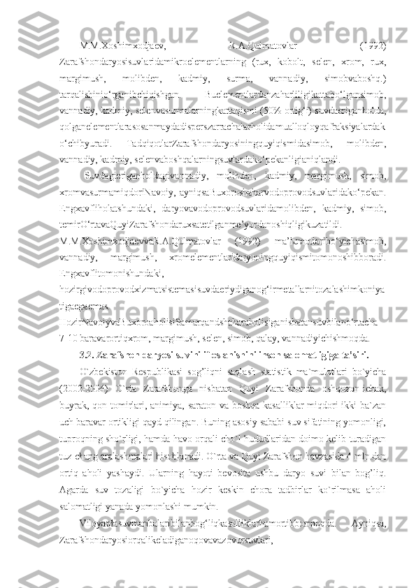 M.M.Xoshimxodjaev,   R.A.Qulmatovlar   (1992)
Zarafshondaryosisuvlaridamikroelementlarning   (rux,   kobolt,   selen,   xrom,   rux,
margimush,   molibden,   kadmiy,   surma,   vannadiy,   simobvaboshq.)
tarqalishinio‘rganibchiqishgan.   Buelementlardanzaharliligikattabo‘lgansimob,
vannadiy, kadmiy, selenvasurmalarningkattaqismi (50% ortig‘i) suvdaeriganholda,
qolganelementlarasosanmaydadisperszarrachalarholidamualloqloyqafraksiyalardak
o‘chibyuradi.   TadqiqotlarZarafshondaryosiningquyiqismidasimob,   molibden,
vannadiy, kadmiy, selenvaboshqalarningsuvlardako‘pekanligianiqlandi.
Suvdagieriganholdagivannadiy,   molibden,   kadmiy,   margimush,   simob,
xromvasurmamiqdoriNavoiy,   ayniqsaBuxoroshaharvodoprovodsuvlaridako‘pekan.
Engxavfliholatshundaki,   daryovavodoprovodsuvlaridamolibden,   kadmiy,   simob,
temirO‘rtavaQuyiZarafshondaruxsatetilganme’yordanoshiqligikuzatildi.
M.M.XoshimxodjaevvaR.A.Qulmatovlar   (1992)   ma’lumotlaribo‘yichasimob,
vannadiy,   margimush,   xromelementlaridaryoningquyiqismitomonoshibboradi.
Engxavflitomonishundaki,
hozirgivodoprovodxizmatsistemasisuvdaeriydiganog‘irmetallarnitozalashimkoniya
tigaegaemas.
HozirNavoiyvaBuxoroaholisiSamarqandshaharaholisiganisbatansuvbilano‘rtacha
7-10 baravarortiqxrom, margimush, selen, simob, qalay, vannadiyichishmoqda. 
3.2. Zarafshon daryosi suvini ifloslanishini inson salomatligiga ta’siri.
O`zbekiston   Respublikasi   sog’liqni   saqlash   statistik   ma`mulotlari   bo`yicha
(2002-2004)   O`rta   Zarafshonga   nisbatan   Quyi   Zarafshonda   oshqozon-ichak,
buyrak, qon tomirlari, animiya, saraton va boshqa kasalliklar miqdori  ikki  ba`zan
uch baravar ortikligi qayd qilingan. Buning asosiy sababi suv sifatining yomonligi,
tuproqning sho`rligi, hamda havo orqali cho`l hududlaridan doimo kelib turadigan
tuz-chang aralashmalari hisoblanadi. O`rta va Quyi Zarafshon havzasida 4 mln.dan
ortiq   aholi   yashaydi.   Ularning   hayoti   bevosita   ushbu   daryo   suvi   bilan   bog’liq.
Agarda   suv   tozaligi   bo`yicha   hozir   keskin   chora   tadbirlar   ko`rilmasa   aholi
salomatligi yanada yomonlashi mumkin.
Viloyatdasuvmanbalaribilanbog‘liqkasalliklarhamortibbormoqda.   Ayniqsa,
Zarafshondaryosiorqalikeladiganoqovavazovursuvlari, 