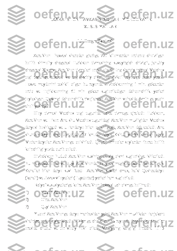 I.ZARAFSHON HAVZASINING TABIIY GEOGRAFIK
XUSUSIYATLARI
1.1.Geografik o`rni
Zarafshon     havzasi   sharqdan   g`arbga   770   kilometrdan   ortiqroq   cho`zilgan
bo`lib   shimoliy   chegarasi   Turkiston   tizmasining   suvayirgich   chizig`i,   janubiy
chegarasi Xisor va Zarafshon tizmalari orqali o`tadi. Eng sharqiy nuqtasi Matchox
tog`   tuguniga   taqaladi   va   eng   g`arbiy   qismi   Dengizko`l   rayoniga   qadar   yetadi.
Havza   maydonini   tashkil   qilgan   bu   rayonda   O`zbekistonning   1   mln.   gektardan
ortiq   va   Tojikistonning   60   mln   gektar   sug`oriladigan   dehqonchilik   yerlari
joylashgan. Qadimgi dehqonchilik rivojlangan Zarafshon vohasida 4 mln ga yaqin
aholi yashaydi. 
Oloy   tizmasi   Matchox   tog`   tugunida   uchta   tizmaga   ajraladi:   Turkiston,
Zarafshon va Hisor. Ana shu Matchox tugunidagi Zarafshon muzligidan Matchox
daryosi   boshlanadi   va   u   Fandaryo   bilan   qo`shilgach,   Zarafshon   deb   ataladi.   Ana
shundan   keyin   chap   tomondan   57   km.dan   keyin   Kshtut   va   88   km.dan   keyin
Motiandaryolar   Zarafshonga   qo`shiladi.   Qolgan   irmoqlar   soylardan   iborat   bo`lib
ko`pchiligi yozda qurib qoladi. 
O`zbekiston   hududi   Zarafshon   suvining   asosiy   qismi   sug`orishga   ishlatiladi.
Bu   maqsadda   o`rta   va   quyi   Zarafshonda   99   yirik   magistral   kanalllar   qurilgan.
Kanallar   bilan   daryo   suvi   faqat     Zarafshon   suvlari   emas,   balki   Qashqadaryo
(kanali) va Jizzax viloyatlari (Tuyatortar) yerlari ham sug`oriladi. 
Relyef xususiyatlariga ko`ra Zarafshon havzasi uch qismga bo`linadi: 
1) Yuqori Zarafshon
2) O`rta Zarafshon
3) Quyi Zarafshon
Yuqori Zarafshonga daryo manbasidan ya`ni Zarafshon muzlikdan Panjakent
shahriga qadar joylar kiradi. 300 km.ga cho`zilgan bu rayonda daryo baland tog`lar
orasida   chuqur   va   tor   vodiy   hosil   qiladi.   Vodiyning   kengligi   o`rtacha   10-15 