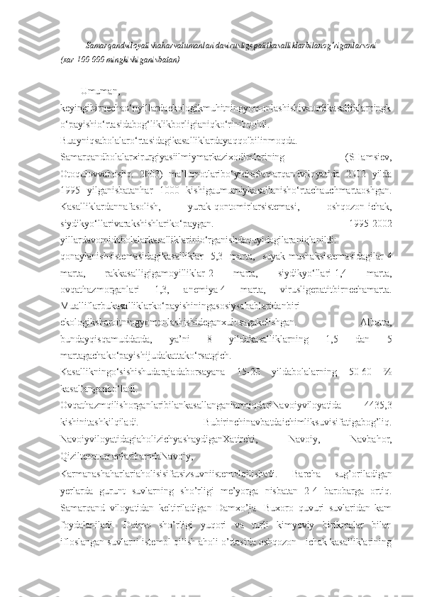 Samarqandviloyatishaharvatumanlaridavirusligepatitkasalliklarbilanog‘riganlarsoni
(xar 100 000 mingkishiganisbatan)
Umuman,
keyingibirnechao‘nyillardaekologikmuhitningyomonlashishivaturlikasalliklarningk
o‘payishio‘rtasidabog‘liklikborligianiqko‘rinibqoldi.
Buayniqsabolalaro‘rtasidagikasalliklardayaqqolbilinmoqda.
Samarqandbolalarxirurgiyasiilmiymarkazixodimlarining   (SHamsiev,
Otoqulovvaboshq.   2003)   ma’lumotlaribo‘yichaSamarqandviloyatida   2002   yilda
1995   yilganisbatanhar   1000   kishigaumumiykasallanisho‘rtachauchmartaoshgan.
Kasalliklardannafasolish,   yurak-qontomirlarsistemasi,   oshqozon-ichak,
siydikyo‘llarivarakshishlariko‘paygan.   1995-2002
yillardavomidabolalarkasalliklarinio‘rganishdaquyidagilaraniqlanildi:
qonaylanishsistemasidagikasalliklar   5,3   marta,   suyak-mushaksistemasidagilar-4
marta,   rakkasalligigamoyilliklar-2   marta,   siydikyo‘llari-1,4   marta,
ovqathazmorganlari   1,3,   anemiya-4   marta,   virusligepatitbirnechamarta.
Mualliflarbukasalliklarko‘payishiningasosiysabablaridanbiri-
ekologiksharoitningyomonlashishideganxulosagakelishgan.   Albatta,
bundayqisqamuddatda,   ya’ni   8   yildakasalliklarning   1,5   dan   5
martagachako‘payishijudakattako‘rsatgich.
Kasallikningo‘sishishudarajadaborsayana   15-20   yildabolalarning   50-60   %
kasallanganbo‘ladi.
OvqathazmqilishorganlaribilankasallanganlarmiqdoriNavoiyviloyatida   4435,3
kishinitashkilqiladi.   Bubirinchinavbatdaichimliksuvisifatigabog’liq.
NavoiyviloyatidagiaholizichyashaydiganXatirchi,   Navoiy,   Navbahor,
QiziltepatumanlarihamdaNavoiy,
Karmanashaharlariaholisisifatsizsuvniistemolqilishadi.   Barcha   sug’oriladigan
yerlarda   gurunt   suvlarning   sho’rligi   me’yorga   nisbatan   2-4   barobarga   ortiq.
Samarqand   viloyatidan   keltiriladigan   Damxo’ja   -Buxoro   quvuri   suvlaridan   kam
foydalaniladi.   Doimo   sho’rligi   yuqori   va   turli   kimyoviy   birikmalar   bilan
ifloslangan suvlarni istemol qilish aholi o’rtasida oshqozon - ichak kasalliklarining 