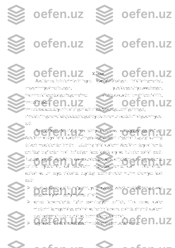 Xulosa
Azaldanota-bobolarimizobi-hayot   -   suvnie’zozlashgan.   Tiriklikningmanbai,
onazaminniyashnatibturgan,   yuraklargaruhiyquvvatbergan,
insonnipoklikpardasigao‘raganne’mat   –   shubhasizsuvdir.Tomchilarqo‘shilib,
irmoqbo‘lgani,
irmoqlaresakattadaryonihosilqilganikabioiladafarzandgauqtirilganbirgap,
o‘rnakbo‘linganamalkelajakdatabiatgaehtiyotkoronamunosatdabo‘lishgazaminyara
tadi.
Respublikamizda   o‘ziga   xos   tabiiy   sharoit   va   xususiyatga   ega   bo‘lgan
Zarafshon vodiysi ichki suvlariniuningekologikholatini o‘rganish bugungi kunning
dolzarb masalalaridan biridir. Hududning ichki suvlarini Zarafshon daryosi hamda
atrofdagi   tog‘lardan   hosil   bo‘ladigan   katta-kichik   soy   va   buloqlar   tashkil   etadi.
Bugungi   kunda     Zarafshon   suv   resurslaridan   xalq   xo‘jaligini   turli   tarmoqlarida
oqilona   foydalanish,   suv   resurslarini   muhofaza   hamda   suvni   ifloslanishidan
saqlash   va   uni   qayta   tiklashda   quyidagi   tadbir-choralar   muhim   ahamiyat   kasb
etadi:
 chuchuk   suvning   sifat   me’yorini,   ya’ni   suvdagi   zararli   moddalarining   ruxsat
etilgan me’yorini qat’iy nazorat qilish;
 sanoat   korxonalarida   ilg‘or   texnologiyani   qo‘llab,   iflos   oqova   suvlar
miqdorini kamaytirishga erishish va har bir korxona qoshida chiqindi suvlarni
tozalovchi inshootlar qurish va borini takomillashtirish;
 daryosuviniifloslantiruvchizararlimoddalarmiqdoriustidansanitar- 