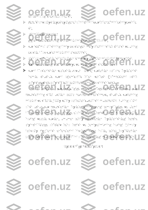 epidemiologiknazorato‘rnatish;
 Zarafshonvodiysidayashaydiganaholiniichimliksuvibilanta’minlashniyaxshila
sh;
 Ichimliksuvinisanitar-
gigienikvabakteriologikholatinidoimiynazoratqilibborish;
 suv iste’mol qilishning ilmiy asoslangan me’yorlarini ishlab chiqish va uning
asosida iflos suvlar miqdorini qisqartirish;
 qishloq xo‘jaligida ishlatiladigan kimyoviy o‘g‘itlar miqdorini kamaytirish. 
 kishilarda ekologik ta’lim-tarbiya va madaniyatni shakllantirish
 suvni  ifloslanishdan  saqlashda  zovur  - drenaj suvlaridan oqilona foydalanish
hamda   chuchuk   suvni   tejamkorlik   bilan   sarflash   (jo‘mraklarni   ochib
qo‘yishga chek qo‘yish) kabi tadbirlarni amalga oshirish kerak.
Yaqin   kelajakda   suv   xo‘jaligiga   muhim   o‘zgarishlar   kiritilmasa,   suv
resurslarining   sifati   ustidan   qattiq   nazorat   o‘rnatishmasa,   chuchuk   suvlarning
miqdori va sifatida jiddiy salbiy oqibatlar kuzatilishi muqarrardir. Buning oldini
olish   uchun   suv   resurslaridan   foydalanishning   yangi   tamoyillariga   va   ularni
ifloslanishdan   muhofaza   qilishga   alohida   e’tibor   berish   lozim.   SHunday   qilib,
hozirgi   vaqtda   suvdan,   umuman   tabiiy   resurslardan   foydalanishdagi   barcha
qiyinchiliklarga   ob’ektiv   baho   berish   va   jamiyatimizning   hozirgi   ijtimoiy-
iqtisodiy   rivojlanish   an’analarini   hisobga   olgan   holda,   tabiat   boyliklaridan
to‘g‘ri foydalanishning asosiy yo‘lini olish navbatdagi muhim vazifalardandir.
Foydalanilgan adabiyotlar : 