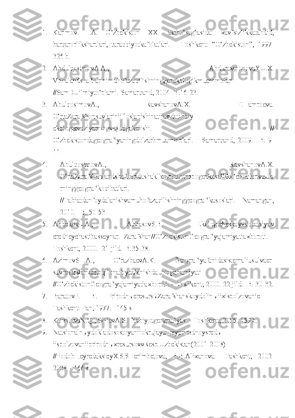 1. Karimov.   I.A.   O‘zbekiston   XXI   asrbo‘sag‘asida:   xavfsizlikkatahdid,
barqarorlikshartlari,   taraqqiyotkafolatlari.   –   Toshkent:   “O‘zbekiston”,   1997-
326 b.
2. AbdulqosimovA.A.,   AbduraxmonovaYU.X.
Vohalandshaftlarinimuhofazaqilishninggeoekologikmuammolari
//SamDUilmiyto‘plami.-Samarqand, 2004- B.16-23.
3. AbulqosimovA.,   RavshanovA.X.   F.Hamroeva.
O‘rtaZarafshonsuvlariniifloslanishinatijasidatibbiy-
ekologikvaziyatningvujudgakelishi.   //
O‘zbekistondageografiyaningdolzarbmuammolari.   –   Samarqand,   2009.   –B.   9-
11
4. AbulqosimovA.,   RavshanovA.X.
O‘rtaZarafshonlandshaftlaridashakllanganantropogenkasalliko‘choqlarivaula
rninggeografikoqibatlari.
//Tabiatdanfoydalanishvamuhofazaqilishninggeografikasoslari. – Namangan,
2010. –B. 50-53
5. AlibekovL.A.,   AbbasovS.B.   Ekologicheskayasituatsiyav
credneychastibasseynar.   Zarafshan//O‘zbekistonGeografiyajamiyatiaxboroti.   -
Toshkent, 2000. -21-jild.–B.35-38.
6. AzimovSH.A.,   O‘razbaevA.K.   Geografiyafanidasistemaliusulvaer-
suvresurslaridanoqilonafoydalanishdauningahamiyati
//O‘zbekistonGeografiyajamiyatiaxboroti. – Toshkent, 2000. 22-jild. -B. 30-32.
7. BaratovP.   B.   Prirodn ы eresurs ы Zarafshanskoydolin ы iixispolzovanie   –
Tashkent: Fan,  1977. –145 s
8. KomilovaN.Q., SolievA.S. Tibbiyotgeografiyasi.- Toshkent, 2005.-159 b.
9. Natsionalnыydokladosostoyaniiokrujayuщeyprirodnoysredы
iispolzovaniiprirodnыxresursovvResp.Uzbekistan(2001-2008)
//PodobщeyredaksieyX.S.SHerimbetova,   B.B.Alixanova.   –Tashkent,   2002-
2008. –166 s. 