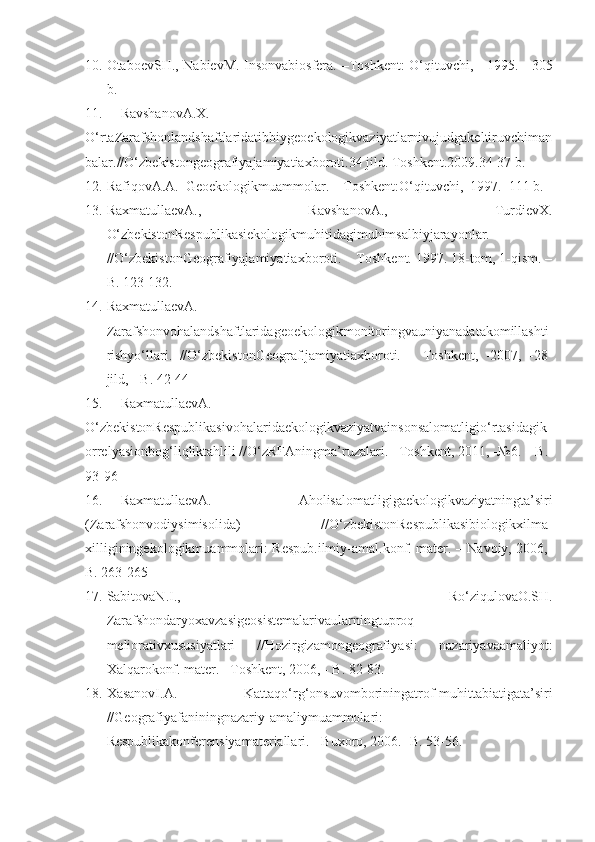 10. OtaboevSH., NabievM. Insonvabiosfera.   – Toshkent: O‘qituvchi,     1995.    -305
b.
11. RavshanovA.X.
O‘rtaZarafshonlandshaftlaridatibbiygeoekologikvaziyatlarnivujudgakeltiruvchiman
balar.//O‘zbekistongeografiyajamiyatiaxboroti.34 jild. Toshkent.2009.34-37 b.
12. RafiqovA.A.  Geoekologikmuammolar. –  Toshkent:O‘q ituvchi,  19 9 7.–111 b.
13. RaxmatullaevA.,   RavshanovA.,   TurdievX.
O‘zbekistonRespublikasiekologikmuhitidagimuhimsalbiyjarayonlar.
//O‘zbekistonGeografiyajamiyatiaxboroti. – Toshkent. 1997. 18-tom, 1-qism. –
B. 123-132.
14. RaxmatullaevA.
Zarafshonvohalandshaftlaridageoekologikmonitoringvauniyanadatakomillashti
rishyo‘llari.   //O‘zbekistonGeograf.jamiyatiaxboroti.   –   Toshkent,   -2007,   -28-
jild, - B. 42-44
15. RaxmatullaevA. 
O‘zbekistonRespublikasivohalaridaekologikvaziyatvainsonsalomatligio‘rtasidagik
orrelyasionbog‘liqliktahlili //O‘zRFAningma’ruzalari. –Toshkent, 2011, -№6. – B. 
93-96 
16. RaxmatullaevA.   Aholisalomatligigaekologikvaziyatningta’siri
(Zarafshonvodiysimisolida)   //O‘zbekistonRespublikasibiologikxilma-
xilliginingekologikmuammolari: Respub.ilmiy-amal.konf. mater. – Navoiy, 2006,-
B. 263-265
17. SabitovaN.I.,   Ro‘ziqulovaO.SH.
Zarafshondaryoxavzasigeosistemalarivaularningtuproq-
meliorativxususiyatlari   //Hozirgizamongeografiyasi:   nazariyavaamaliyot:
Xalqarokonf. mater. –Toshkent, 2006, - B. 82-83.
18. XasanovI.A.   Kattaqo‘rg‘onsuvomboriningatrof-muhittabiatigata’siri
//Geografiyafaniningnazariy-amaliymuammolari:
Respublikakonferensiyamateriallari. - Buxoro, 2006. -B. 53-56. 