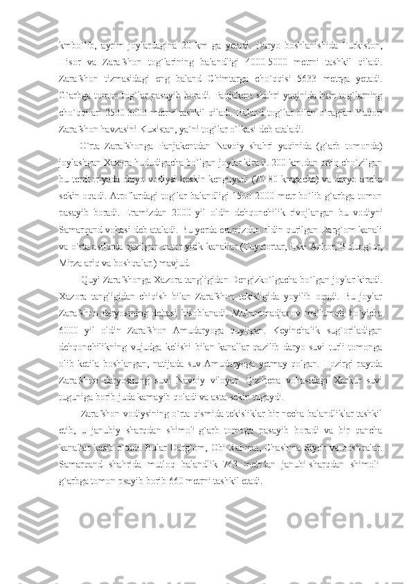 kmbo`lib,   ayrim   joylardagina   20   km   ga   yetadi.   Daryo   boshlanishida   Turkiston,
Hisor   va   Zarafshon   tog`larining   balandligi   4000-5000   metrni   tashkil   qiladi.
Zarafshon   tizmasidagi   eng   baland   Chimtarga   cho`qqisi   5633   metrga   yetadi.
G`arbga tomon tog`lar pasayib boradi. Panjakent shahri yaqinida ham tog`larning
cho`qqilari  2500-3000  metrni  tashkil   qiladi.   Baland  tog`lar   bilan   o`raglan  Yuqori
Zarafshon havzasini Kuxistan, ya`ni tog`lar o`lkasi deb ataladi. 
O`rta   Zarafshonga   Panjakentdan   Navoiy   shahri   yaqinida   (g`arb   tomonda)
joylashgan Xazora hududigacha bo`lgan joylar kiradi. 200 km.dan ortiq cho`zilgan
bu territoriyada daryo vodiysi  keskin kengayadi  (70-80 kmgacha) va daryo ancha
sekin oqadi. Atroflardagi tog`lar balandligi 1500-2000 metr bo`lib g`arbga tomon
pasayib   boradi.   Eramizdan   2000   yil   oldin   dehqonchilik   rivojlangan   bu   vodiyni
Samarqand vohasi deb ataladi. Bu yerda eramizdan oldin qurilgan Darg`om kanali
va o`rta asrlarda qazilgan qator yirik kanallar (Tuyatortar, Eski Anhor, Bulung`ur,
Mirza ariq va boshqalar.) mavjud. 
Quyi Zarafshonga Xazora tangligidan Dengizko`lgacha bo`lgan joylar kiradi.
Xazora   tangligidan   chiqish   bilan   Zarafshon   tekisligida   yoyilib   oqadi.   Bu   joylar
Zarafshon   daryosining   deltasi   hisoblanadi.   Muhammadjanov   ma`lumoti   bo`yicha
6000   yil   oldin   Zarafshon   Amudaryoga   quyilgan.   Keyinchalik   sug`oriladigan
dehqonchilikning   vujudga   kelishi   bilan   kanallar   qazilib   daryo   suvi   turli   tomonga
olib   ketila   boshlangan,   natijada   suv   Amudaryoga   yetmay   qolgan.   Hozirgi   paytda
Zarafshon   daryosining   suvi   Navoiy   viloyati   Qiziltepa   vohasidagi   Xarkur   suvi
tuguniga borib juda kamayib qoladi va asta-sekin tugaydi. 
Zarafshon vodiysining o`rta qismida tekisliklar bir necha balandliklar tashkil
etib,   u   janubiy   sharqdan   shimoli-g`arb   tomoga   pasayib   boradi   va   bir   qancha
kanallar kesib o`tadi. Bular Darg`om, Obi Rahmat, Chashma  Siyob va boshqalar.
Samarqand   shahrida   mutloq   balandlik   743   metrdan   janubi-sharqdan   shimoli-
g`arbga tomon psayib borib 660 metrni tashkil etadi.  