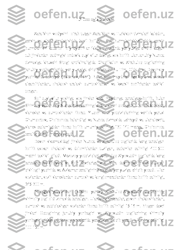 1. 2  Geologik tuzilishi
Zarafshon vodiysini   o`rab turgan Zarafshon va Turkiston tizmalari kaledon,
gersin   va   alp   burmalanishida   hosil   bo`lgan.   Shu   burmalanishlar   ichida   gersin
burmalanishi   katta   ro`l   o`ynaydi.   Har   ikkala   tizmalarda   yer   yuziga   chiqib   ketgan
tub jinslardan qadimgisi ordovik-quyi silur davriga xos bo`lib ular Janubiy Nurota
tizmasiga   kiruvchi   Sitog`   antiklinaligida   Chaqilkalon   va   Zirabuloq   tog`larining
janubiy   yonbag`rlarida   yer   yuzasiga   chiqib   ketadi.   Bu   Tim,   Oltiaul   va   Devonsoy
yaqinlarida  uchraydi  (Sultonov, 1984). Bular   katta  maydonni  egallaydi   va asosan
alearolitlardan,   ohaktosh   aralash   qumtoshlardan   va   kvarsli   porfirlardan   tashkil
topgan. 
Sof   quyi   silur   yoshiga   xos   jinslar   katta   maydonga   tarqalgan   bo`lib,   bular
Shimoliy va Janubiy Nurota tizmalarinng katta qismini qoplagan. Ular ohaktoshlar,
slaneslar   va   qumtoshlardan   iborat.   Yuqori   silur   yotqiziqlarining   venlok   yarusi
Chumqortov, Cho`ponota balandligi va Nurota tizmasida uchraydi va ular alevrit,
slanes   qatlamlaridan   iborat   bo`lib   umumiy   qalinligi   130-140   metrga,   Cho`ponota
tepaligida 400 metrga yetadi. 
Devon   sistemasidagi   jinslar   Nurota   va   Zirabuloq   tog`larida   keng   tarqalgan
bo`lib   asosan   ohaktosh   va   dolomitlardan   tuzilgan,   qatlamlar   qalinligi   400-500
metrni   tashkil   qiladi.   Mezozoy   yotqiziqlari   Zirabuloq-Ziyovutdin   tog`larida   keng
tarqalgan   bo`lib   yura   va   bo`r   davrlariga   xos.   Yura   davrining   jinslari   Sukayti
qishlog`i yaqinida va Azkamar tepaligining etagida yer yuziga chiqib yotadi. Ular
sozlardan, sozli slaneslardan qumtosh va konglomeratlardan iborat bo`lib qalinligi,
245-300 m.
Paleogen   yotqiziqlari   (buxoro   yarusi)   Zirabuloq-Ziyovutdin   tog`larining
shimoliy tog` oldi zonasida tarqalgan. Ular konglomeratlar, govon ohaktoshlardan,
qumtosh va qattiqlashgan  sozlardan iborat  bo`lib qalinligi  15-16 m. Biogen davri
jinslari   Oqtog`ning   janubiy   yonbag`ri   va   Ziyovutdin   tog`larining   shimoliy
yonbag`rlaridagi adirlar soy yoqalarida yer yuziga chiqib yotadi. Ularning qalinligi
100-150 m.  