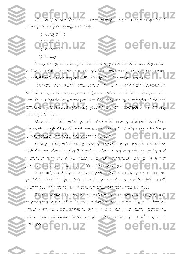 O`rta va Quyi Zarafshonda to`rtlamchi davr yotqiziqlari keng tarqalgan bo`lib
ularni yoshi bo`yicha to`rtga bo`lishadi. 
1) Nanay (Sox)
2) Toshkent
3) Mirzacho`l
4) Sirdaryo 
Nanay sikli ya`ni qadimgi to`rtlamchi davr yotqiziqlari Zirabuloq-Ziyovutdin
va Nurota tog`larining etaklarida uchraydi. Ular lyossimon jinslardan, konglomerat
va brekchilardan tarkib topgan bo`lib qalinligi 10-12 metrdan oshmaydi. 
Toshkent   sikli,   ya`ni   o`rta   to`rtlamchi   davr   yotqiziqlarini   Ziyovutdin-
Zirabuloq   tog`larida   o`rgangan   va   Qarnab   svitasi   nomi   bilan   ajratgan.   Ular
Zarafshon  vohasida  keng  tarqalgan  Zarafshon   daryosining   to`rtinchi   va  beshinchi
terrasalari   Qarnab   svitasi   yoshidagi   yotqiziqlar   bilan   qoplangan   bo`lib   umumiy
qalinligi 230-250 m.
Mirzacho`l   sikli,   ya`ni   yuqori   to`rtlamchi   davr   yotqiziqlari   Zarafshon
daryosining uchinchi  va ikkinchi  terrasalarini  qoplaydi. Ular  lyossimon  jinslar  va
konglomeratlardan tarkib topgan, qalinligi 45-50 m. 
Sirdaryo   sikli,   ya`ni   hozirgi   davr   yotqiziqlari   daryo   qayirini   birinchi   va
ikkinchi   terrasalarini   qoplaydi   hamda   tog`lardagi   soylar   yotqizgan   prollyuvial
yotqiziqlar   ham   shu   siklga   kiradi.   Ular   qum,   qumaralash   toshlar,   lyossimon
jinslardan iborat bo`lib qalinligi 50-55 metrdan oshmaydi. 
Inson   xo`jalik   faoliyatining   uzoq   yillar   ta`siri   natijasida   yangi   antropogen
yotqiziqlar   hosil   bo`lgan,   bularni   madaniy-irrigatsion   yotqiziqlar   deb   ataladi.
Ularning qalinligi bir necha o`nlab santimetrdan bir necha metrga boradi. 
Gersin   burmalanishi   davrida   magmatik   jarayonlar   ham   sodir   bo`lgan,   lekin
magma   yer   yuzasiga   otilib   chiqmasdan   darzlar   orasida   qotib   qolgan.   Bu   intruziv
jinslar   keyinchalik   denudatsiya   tufayli   ochilib   qolgan.   Ular   granit,   granodiorit,
diorit,   gabro-dioritlardan   tarkib   topgan   bo`lib   tog`larning   15-20 2
  maydonini
egallaydi.  