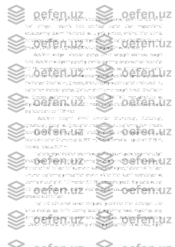 Zarafshon vodiysi yirik tektonik botiq bo`lib, u asosan gersin burmalanishida
hosil   qilingan.   Tektonik   botiq   atrofidagi   tog`lar   ulkan   megaantiklinal
strukturasining   davomi   hisoblanadi   va   u   yirik   yoriqlar,   sinklinal   bilan   alohida
bo`laklarga   ajralgan.   Bu   bo`laklar   relyefda   alohida   tog`lar   sifatida   ajralib   turadi
(masalan, Chaqilkalon, Qoratepa, Zirabuloq, Ziyovutdin va boshqalar. )
Zarafshon   vodiysi     sharqdan   g`arbga   tomon   kengayib   sekin-asta   pasayib
bordi. Zarafshon vodiysining g`arbiy qismida qayirning dengiz sathidan balandligi
400-450   metrni,   sharqda   Panjakent   shahri   atroflarida   esa   800-900   metrni   tashkil
qiladi. Botiqning janub tomonini sharqdan g`arbga Zarafshon tizmasining davomi
hisoblangan Chaqilkalon, Qoratepa, Zirabuloq, Ziyovutdin tog`lari o`rab turadi. Bu
tog`lar ham sharqdan g`arbga Qizilqum cho`li tomon pasayib boradi. Chaqilkalon
va   Qoratepa   tog`larining   o`rtacha   balandligi   1500-1800   metr,   Zirabuloq   va
Ziyovutdin tog`lariniki esa 1100-1200 metrni tashkil qiladi. Bu tog`lar sistemasida
eng baland cho`qqi 1126 metr. 
  Zarafshon   botig`ini   shimol   tomondan   Chumqortog`,   Gubduntog`,
Qorachatog`,   Oqtog`   va   Qoratog`lar   o`rab   turadi.   Bu   tog`larning   ham   o`rtacha
balandligi  1500-1800 metrni  tashkil  qiladi  va g`arbga tomon pasayib boradi. Eng
baland cho`qqilar Chumqortog`da 2621 m, Nurota tizmasida Hayotboshi  2135 m,
Oqtovda Takatua 2004 m. 
Tog`larda relyef shakllari tektonik va erozion akkumluyativ jarayonlar tufayli
shakllangan.   Tektonika   bilan   tog`larning   umumiy   yo`nalishi,   alohida   massivlar,
cho`qqilar hosil bo`lgan bo`lsa, erozion kuchlar bilan soylar, jilg`alar hosil bo`lgan.
Umuman   tog`larning   yonbag`irlari   erozion   sikllar   bilan   kuchli   parchalangan   va
ularning chuqurligi 70-100 metrdan 300-350 metrgacha yetadi. Soy tagida va tog`
oldi   adir   zonasida   yirik   erozion   shakllar   tagida   akkumluyativ   materiallardan
terrasalar sodir bo`lgan. 
Tog`   oldi   adir   zonasi   asosan   prolyuvial   yotqiziqlar   bilan   qoplangan.   Ular
konus   shakliga   ega   bo`lib   ularning   kattaligi   soylarning   havza   maydoniga   teng.
Ko`ndalang kesimida tog`lar assimmetrik tuzilishga ega. Zarafshon tizmasida ham,
Turkiston   tizmasida   ham   tog`larning   shimoliy   yonbag`irlari   tik   va   qisqa,   soylar 