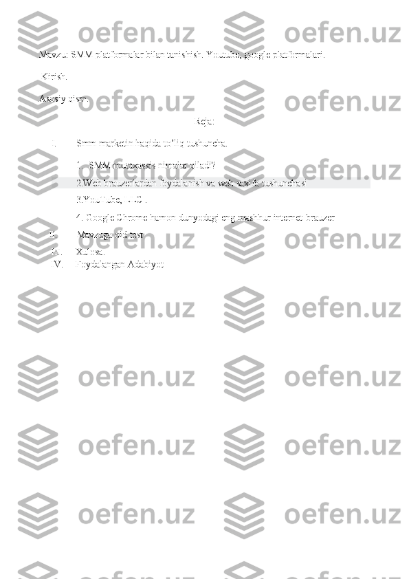 Mavzu: SMM platformalar bilan tanishish. Youtube, google platformalari.
 Kirish.
Asosiy qism.
Reja:
I. Smm marketin haqida to’liq tushuncha.
1. SMM mutaxassis   nimalar qiladi?
2.Web brauzerlardan foydalanish va web saxifa tushunchasi
3.YouTube, LLC   .
4.   Google Chrome hamon dunyodagi eng mashhur internet-brauzer
    II.         Mavzuga oid test
III. Xulosa.
IV. Foydalangan Adabiyot
  