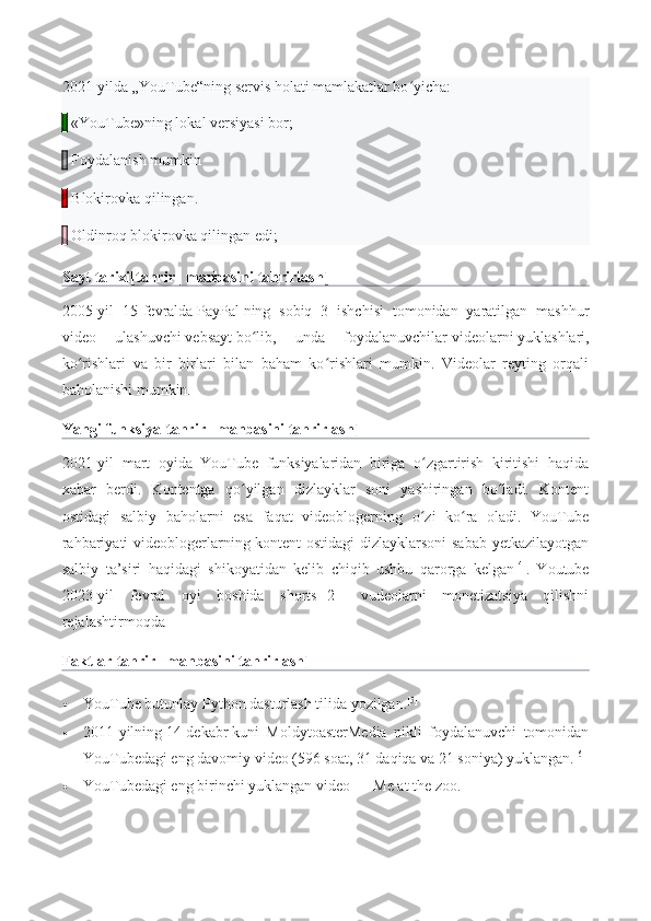 2021-yilda „YouTube“ning servis holati mamlakatlar bo yicha:ʻ
    «YouTube»ning lokal versiyasi bor;
    Foydalanish mumkin
    Blokirovka qilingan.
    Oldinroq blokirovka qilingan edi;
Sayt tarixi [ tahrir   |   manbasini tahrirlash ]
2005-yil   15-fevralda   PayPal   ning   sobiq   3   ishchisi   tomonidan   yaratilgan   mashhur
video   ulashuvchi   vebsayt   bo lib,   unda   foydalanuvchilar	
ʻ   videolarni   yuklashlari,
ko rishlari   va   bir   birlari   bilan   baham   ko rishlari   mumkin.   Videolar   reyting   orqali	
ʻ ʻ
baholanishi mumkin.
Yangi funksiya [ tahrir   |   manbasini tahrirlash ]
2021-yil   mart   oyida   YouTube   funksiyalaridan   biriga   o zgartirish   kiritishi   haqida	
ʻ
xabar   berdi.   Kontentga   qo yilgan   dizlayklar   soni   yashiringan   bo ladi.   Kontent	
ʻ ʻ
ostidagi   salbiy   baholarni   esa   faqat   videoblogerning   o zi   ko ra   oladi.   YouTube	
ʻ ʻ
rahbariyati videoblogerlarning kontent  ostidagi dizlayklarsoni sabab yetkazilayotgan
salbiy   ta’siri   haqidagi   shikoyatidan   kelib   chiqib   ushbu   qarorga   kelgan [4]
.   Youtube
2023-yil   fevral   oyi   boshida   shorts[ [2] ]   vudeolarni   monetizatsiya   qilishni
rejalashtirmoqda
Faktlar [ tahrir   |   manbasini tahrirlash ]
 YouTube butunlay   Python   dasturlash tilida yozilgan. [5]
 2011-yilning   14-dekabr   kuni   MoldytoasterMedia   nikli   foydalanuvchi   tomonidan
YouTubedagi eng davomiy video (596 soat, 31 daqiqa va 21 soniya) yuklangan. [6]
 YouTubedagi eng birinchi yuklangan video   —   Me at the zoo . 