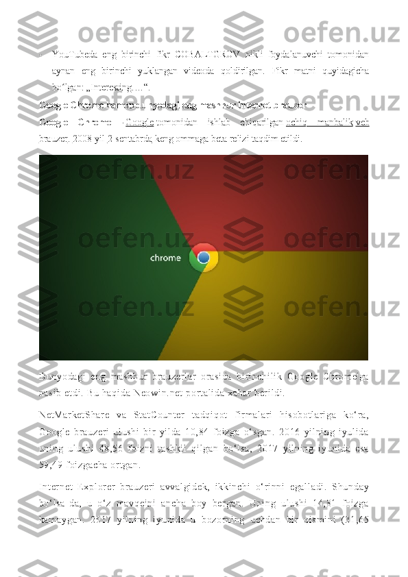  YouTubeda   eng   birinchi   fikr   COBALTGRUV   nikli   foydalanuvchi   tomonidan
aynan   eng   birinchi   yuklangan   videoda   qoldirilgan.   Fikr   matni   quyidagicha
bo lgan: „Interesting.…“.ʻ
Google Chrome hamon dunyodagi eng mashhur internet-brauzer
Google   Chrome   —   Google   tomonidan   ishlab   chiqarilgan   ochiq   manbalik   veb
brauzer .   2008-yil   2-sentabrda   keng ommaga beta relizi taqdim etildi.
Du ny od ag i   en g   m as hh ur   br au ze r l ar   or as i d a   b i r i nc hi l i k   Go og l e   C hr om e' ga
na si b  e t d i .  B u  h aq i d a  N eo wi n. ne t   por t a l i da   xa bar  b er i l di .  
Ne t M ar ke t S ha r e   v a   St at Co un t e r   t a dq i q ot   f i r m al ar i   hi so bo t l ar i g a   k o‘ r a,
Go og l e   b r a uz er i   ul u sh i   b i r   yi l d a   10 ,8 4   f oi zg a   o‘ sg an .   2 01 6   yi l n i n g   i y ul i da
un i n g   ul us hi   48 ,5 6   f oi zn i   t a sh ki l   qi l g an   bo‘ l s a,   20 17   y i l ni n g   i y un i d a   es a
59 ,4 9  f oi zg ac ha   or t ga n.  
I nt er ne t   E x pl or er   br a uz er i   a vv al gi de k,   i kk i n ch i   o‘ r i n ni   eg al l a di .   S hu nd ay
bo‘ l s a- d a,   u   o‘ z   m a vq ei ni   an ch a   b oy   b er g an .   Un i n g   ul us hi   14 ,8 1   f oi zg a
ka m a yg an .   2 01 7   yi l ni ng   i yu ni da   u   b oz or ni ng   u ch da n   bi r   q i s m i ni   ( 31 ,6 5 