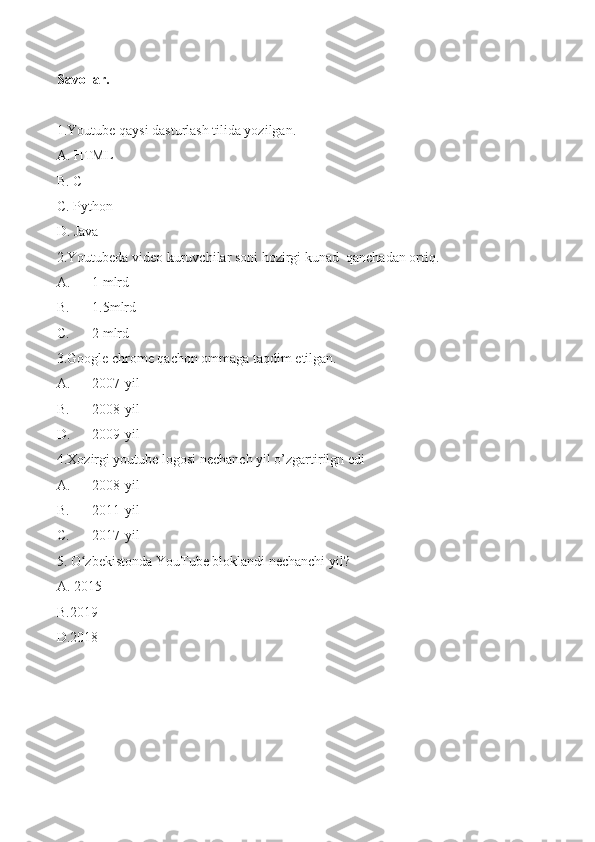 Savollar.
1.Youtube qaysi dasturlash tilida yozilgan.
A. HTML 
B. C++
C. Python
D. Java
2.Youtubeda video kuruvchilar soni hozirgi kunad  qanchadan ortiq.
A. 1 mlrd
B. 1.5mlrd
C. 2 mlrd
3.Google chrome qachon ommaga taqdim etilgan.
A. 2007-yil
B. 2008-yil
D. 2009-yil
4.Xozirgi youtube logosi nechanch yil o’zgartirilgn edi
A. 2008-yil
B. 2011-yil
C.  2017-yil
5. O zbekistonda YouTube bloklandi nechanchi yil?ʻ
A. 2015
B.2019
D.2018 