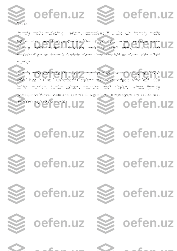 Kirish
Ijtimoiy   media   marketing   -   Twitter   ,   Facebook   va   YouTube   kabi   ijtimoiy   media
saytlari   orqali   marketing   jarayonidir.   Vebning   ijtimoiy   jihatlarini   qo'llagan   holda,
ijtimoiy   media   marketing   an'anaviy   marketing   orqali   emas,   balki   ko'proq
moslashtirilgan   va   dinamik   darajada   o'zaro   aloqa   o'rnatishi   va   o'zaro   ta'sir   qilishi
mumkin.
Ijtimoiy media marketing strategiyasi  kompaniya blogi, Twitter hisobiga ega bo'lish
yoki "Digg This" va "Dushanba this" teglarini maqolalar oxiriga qo'shish kabi oddiy
bo'lishi   mumkin.   Bundan   tashqari,   YouTube   orqali   Bloglar,   Twitter,   ijtimoiy
tarmoqlar va Virusli videolarni qamrab oladigan to'liq kampaniyaga ega bo'lish kabi
murakkabroq bo'lishi mumkin. 