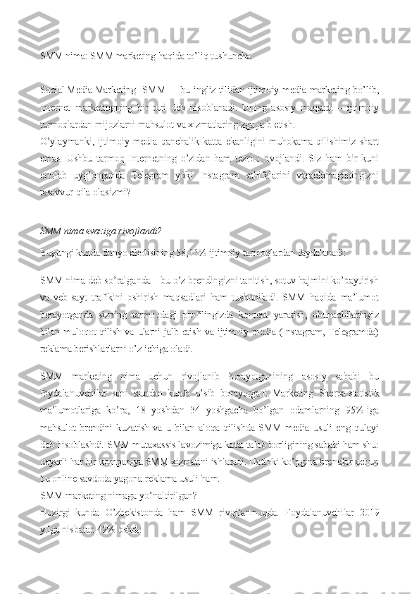 SMM nima : SMM marketing haqida to’liq tushuncha.
S ocial   M edia   M arketing [SMM] – bu ingliz tilidan ijtimoiy media marketing bo’lib,
Internet   marketingning   bir   turi   deb   hisoblanadi.   Uning   asosiy   maqsadi   –   ijtimoiy
tarmoqlardan mijozlarni mahsulot va xizmatlaringizga jalb etish.
O’ylaymanki,   ijtimoiy   media   qanchalik   katta   ekanligini   muhokama   qilishimiz   shart
emas.   Ushbu   tarmoq   Internetning   o’zidan   ham   tezroq   rivojlandi.   Siz   ham   bir   kuni
ertalab   uyg’onganda   Telegram   yoki   Instagram   sahifalarini   varaqlamaganingizni
tasavvur qila olasizmi?
SMM nima evaziga rivojlandi?
Bugungi kunda dunyo aholisining 58,11% ijtimoiy tarmoqlardan faydalanadi:
SMM nima deb so’ralganda – bu o’z brendingizni tanitish, sotuv hajmini ko’paytirish
va   veb-sayt   trafikini   oshirish   maqsadlari   ham   tushuniladi.   SMM   haqida   ma’lumot
berayotganda   sizning   tarmoqdagi   profilingizda   kontent   yaratish,   obunachilaringiz
bilan  muloqot   qilish   va  ularni   jalb  etish  va  ijtimoiy  media  (Instagram,  Telegramda)
reklama berishlarlarni o’z ichiga oladi.
SMM   marketing   nima   uchun   rivojlanib   borayotganining   asosiy   sababi   bu
foydalanuvchilar   soni   kundan   kunfa   o’sib   borayotgani.   Marketing   Sherpa   statistik
ma’lumotlariga   ko’ra,   18   yoshdan   34   yoshgacha   bo’lgan   odamlarning   95%-iga
mahsulot   brendini   kuzatish   va   u   bilan   aloqa   qilishda   SMM   media   usuli   eng   qulayi
deb hisoblashdi.  SMM mutaxassis lavozimiga katta talab borligining sababi ham shu:
deyarli har bir kompaniya   SMM xizmatini   ishlatadi. Hattoki ko’pgina brendlar uchun
bu online savdoda yagona reklama usuli ham.
SMM marketing   nimaga yo’naltirilgan?
Hozirgi   kunda   O’zbekistonda   ham   SMM   rivojlanmoqda.   Foydalanuvchilar   2019
yilga nisbatan 49% oshdi: 