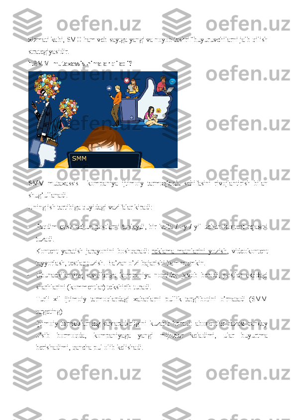 xizmati   kabi, SMO ham veb-saytga yangi va noyob tashrif buyuruvchilarni jalb qilish
strategiyasidir.
1. SMM mutaxassis   nimalar qiladi?
SMM   mutaxassis   –   kompaniya   ijtimoiy   tarmoqlarda   sahifasini   rivojlantirish   bilan
shug’ullanadi.
Uning ish tartibiga quyidagi vazifalar kiradi:
 Taqdim   etish   uchun   postlarni   tanlaydi,   bir   hafta   /   oy   /   yil   uchun   kontent   rejasini
tuzadi.
 Kontent   yaratish   jarayonini   boshqaradi:   reklama   matnlarini   yozish ,   videokontent
tayyorlash, testlar tuzish.  Ba’zan o’zi bajarishi ham mumkin.
 Obunachilarning   savollariga   kompaniya   nomidan   javob   beradi,   postlar   ostidagi
sharhlarini (kommentlar) tekshirib turadi.
 Turli   xil   ijtimoiy   tarmoqlardagi   xabarlarni   pullik   targ’ibotini   o’rnatadi   (SMM
targeting)
 Ijtimoiy   tarmoqlarning   samaradorligini   kuzatib   boradi:   abonentlar   bazasi   qanday
o’sib   bormoqda,   kompaniyaga   yangi   mijozlar   keladimi,   ular   buyurtma
berishadimi, qancha pul olib kelishadi. 