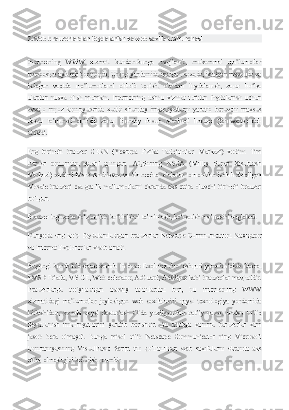 2.Web brauzerlardan foydalanish va web saxifa tushunchasi
Internetning   WWW   xizmati   kundan-kunga   rivojlanib,   mukammal   ma’lumotlar
manbasiga aylanib bormoqda. Uning   yordamida istalgan soxada , istalgan mavzuda va
istlagan   vaqtda   ma’lumotlarni   qidirib   topish,   ulardan   foydalanish,   zarur   b о ‘lsa
ulardan   nusxa   olish   mumkin.   Internetning   ushbu   xizmat   turidan   foydalanish   uchun
avvalo   mijoz   kompyuterida   xuddi   shunday   imkoniyatlarni   yaratib   beruvchi   maxsus
dastur   ta’minoti   b о ‘lishi   zarur.   Bunday   dastur   ta’minoti   brauzer   (Browsers)   deb
ataladi.
Eng   birinchi   brauzer   CERN   (Yevropa   Fizika   Tadqiqotlari   Markazi)   xodimi   Tim
Berner   tomonidan   kashf   qilingan.   AQShning   NSCA   (Milliy   Super   Xisoblash
Markazi) xodimi Mark Andrisson va bir nechta talabalar tomonidan ishlab chiqilgan
Mosaic brauzeri esa grafik ma’lumotlarni ekranda aks ettira oluvchi birinchi brauzer
b о ‘lgan.
Brauzer inglizcha s о ‘z b о ‘lib, k о ‘rinishni ta’minlash, k о ‘rsatish ma’nosini anglatadi.
Dunyoda   eng   k о ‘p   foydalaniladigan   brauzerlar   Netscape   Communication   Navigator
va Internet Explorer lar xisoblanadi.
Bugungi kunda Netscape xamda Internet Explorer dan tashqari yana k о ‘plab Opera,
FMSD Friada, MSICE,   Web celerator , AtGuard, AdWiper kabi brauzerlar mavjuddir.
Brauzerlarga   q о ‘yiladigan   asosiiy   talablardan   biri,   bu   internetning   WWW
xizmatidagi   ma’lumotlar   joylashgan   web   saxifalarini   qaysi   texnologiya   yordamida
ishlashidan,   xamda   qaysi   dasturlash   tilida   yozilganidan   qat’iy   nazar,   undan   t о ‘liq
foydalanish   imkoniyatlarini   yaratib   berishdir.   Bu   talabga   xamma   baruzerlar   xam
javob   bera   olmaydi.   Bunga   misol   qilib   Netscape   Communicator   ning   Microsoft
kompaniyasining   VisualBasic   Script   tili   q о ‘llanilgan   web   saxifalarni   ekranda   aks
ettira olmasligini keltirish mumkin. 