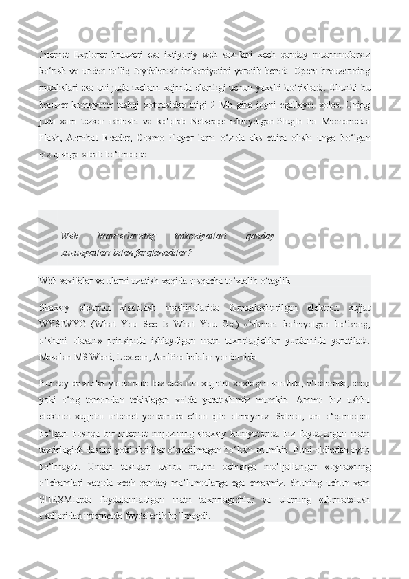 Internet   Explorer   brauzeri   esa   ixtiyoriy   web   saxifani   xech   qanday   muammolarsiz
k о ‘rish  va   undan  t о ‘liq  foydalanish  imkoniyatini  yaratib  beradi.  Opera  brauzerining
muxlislari esa uni juda ixcham xajmda ekanligi uchun yaxshi k о ‘rishadi. Chunki bu
brauzer   kompyuter   tashqi   xotirasidan   atigi   2   Mb   gina   joyni   egallaydi   xolos.   Uning
juda   xam   tezkor   ishlashi   va   k о ‘plab   Netscape   ishlaydigan   PlugIn   lar   Macromedia
Flash ,   Acrobat   Reader,   Cosmo   Player   larni   о ‘zida   aks   ettira   olishi   unga   b о ‘lgan
qiziqishga sabab b о ‘lmoqda.
Web   brauzerlarning   imkoniyatlari   qanday
xususiyatlari bilan farqlanadilar?
Web   saxifalar   va   ularni   uzatish   xaqida   qisqacha   t о‘ xtalib  о‘ taylik .
Shaxsiy   elektron   xisoblash   mashinalarida   formatlashtirilgan   elektron   xujjat
WYSIWYG   ( What   You   See   Is   What   You   Get )   « Nimani   k о‘ rayotgan   b о‘ lsang ,
о‘ shani   olasan »   prinsipida   ishlaydigan   matn   taxrirlagichlar   yordamida   yaratiladi .
Masalan MS Word, Lexicon, AmiPro kabilar yordamida.
Bunday dasturlar yordamida biz elektron   xujjatni xoxlagan shriftda ,  о ‘lchamda, chap
yoki   о ‘ng   tomondan   tekislagan   xolda   yaratishimiz   mumkin.   Ammo   biz   ushbu
elektron   xujjatni   internet   yordamida   e’lon   qila   olmaymiz.   Sababi,   uni   о ‘qimoqchi
b о ‘lgan   boshqa   bir   internet   mijozining   shaxsiy   komyuterida   biz   foydalangan   matn
taxrirlagich dasturi yoki shriftlar  о ‘rnatilmagan b о ‘lishi mumkin. Buni oldindan aytib
b о ‘lmaydi.   Undan   tashqari   ushbu   matnni   ochishga   m о ‘ljallangan   «oyna»ning
о ‘lchamlari   xaqida   xech   qanday   ma’lumotlarga   ega   emasmiz.   Shuning   uchun   xam
SHEXMlarda   foydalaniladigan   matn   taxrirlagichlar   va   ularning   «format»lash
usullaridan internetda foydalanib b о ‘lmaydi. 