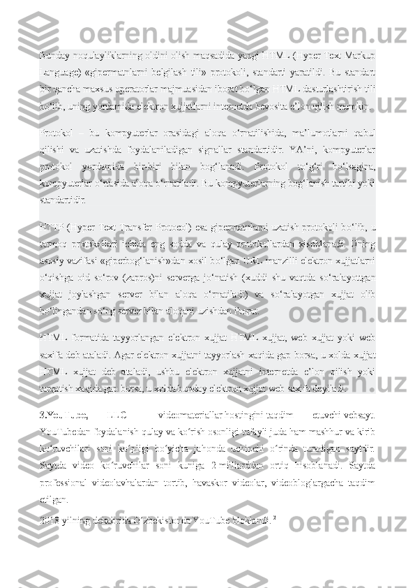 Bunday noqulayliklarning oldini olish maqsadida yangi HTML (Hyper Text Markup
Language)   «gipermatnlarni   belgilash   tili»   protokoli,   standarti   yaratildi.   Bu   standart
bir qancha maxsus operatorlar majmuasidan iborat b о ‘lgan HTML dasturlashtirish tili
b о ‘lib, uning yordamida elektron xujjatlarni internetda bevosita e’lon qilish mumkin.
Protokol   –   bu   kompyuterlar   orasidagi   aloqa   о ‘rnatilishida,   ma’lumotlarni   qabul
qilishi   va   uzatishda   foydalaniladigan   signallar   standartidir.   YA’ni,   kompyuterlar
protokol   yordamida   bir-biri   bilan   bog‘lanadi.   Protokol   t о ‘g‘ri   b о ‘lsagina,
kompyuterlar  о ‘rtasida aloqa  о ‘rnatiladi. Bu kompyuterlarning bog‘lanish tartibi yoki
standartidir.
HTTP (Hyper Text Transfer Protocol) esa gipermatnlarni uzatish protokoli b о ‘lib, u
tarmoq   protokollari   ichida   eng   sodda   va   qulay   protokollardan   xisoblanadi.   Uning
asosiy vazifasi «giperbog‘lanish»dan xosil b о ‘lgan URL manzilli elektron xujjatlarni
о ‘qishga   oid   s о ‘rov   (zapros)ni   serverga   j о ‘natish   (xuddi   shu   vaqtda   s о ‘ralayottgan
xujjat   joylashgan   server   bilan   aloqa   о ‘rnatiladi)   va   s о ‘ralayotgan   xujjat   olib
b о ‘lingandan s о ‘ng server bilan aloqani uzishdan iborat.
HTML   formatida   tayyorlangan   elektron   xujjat   HTML   xujjat,   web   xujjat   yoki   web
saxifa deb ataladi. Agar elektron xujjatni   tayyorlash xaqida gap borsa , u xolda xujjat
HTML   xujjat   deb   ataladi,   ushbu   elektron   xujjatni   internetda   e’lon   qilish   yoki
tarqatish xaqida gap borsa, u xolda bunday elektron xujjat web saxifa deyiladi.
3.YouTube,   LLC   —   videomateriallar   hostingini   taqdim   etuvchi   vebsayt .
YouTubedan foydalanish qulay va ko rish osonligi tufayli juda ham mashhur va kiribʻ
ko ruvchilari   soni   ko pligi   bo yicha   jahonda   uchinchi   o rinda   turadigan   saytdir.	
ʻ ʻ ʻ ʻ
Saytda   video   ko ruvchilar   soni   kuniga   2	
ʻ   milliarddan   ortiq   hisoblanadi.   Saytda
professional   videolavhalardan   tortib,   havaskor   videolar,   videobloglargacha   taqdim
etilgan.
2018-yilning dekabrida O zbekistonda YouTube bloklandi.	
ʻ [2] 