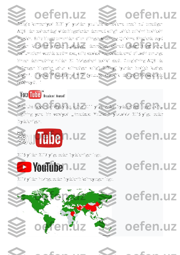 Google   kompaniyasi   2021-yil   yozidan   youTube da   reklama   orqali   pul   topadiganʼ
AQSHdan tashqaridagi videoblogerlardan daromad solig i ushlab qolishni  boshlashi	
ʻ
mumkin.   Soliq bloger tomonidan e lon qilingan videoning Qo shma Shtatlarda qayd	
ʼ ʻ
etilgan   ko rishlar   sonidan   tushadigan   daromadga   solinadi.   Agar   bloger   zarur	
ʻ
ma lumotlarni vaqtida taqdim etsa, soliq stavkasi mamlakatda amal qiluvchi qonunga	
ʼ
binoan   daromadning   noldan   30   foizigachani   tashkil   etadi.   Google ning   AQSHda	
ʼ
bo lmagan   blogerlar   uchun   solinadigan   solig i   2021-yil   iyundan   boshlab   kuchga	
ʻ ʻ
kirgan [3]
.   Hozirda   Youtubening   YPP   (youtube   sheriklik   dasturi)   O zbekistonda	
ʻ
ishlamaydi.[ [1] ]
YouTube   ishga   tushirilganidan   so ng   2011-yilga   qadar   foydalanilgan   logo.   Ushbu	
ʻ
logoning   yana   bir   versiyasi   „Broadcast   Yourself“   yozuvisiz   2015-yilga   qadar
foydalanilgan.
2015-yildan 2017-yilga qadar foydalanilgan logo.
2017-yildan hozirga qadar foydalanib kelinayotgan logo. 