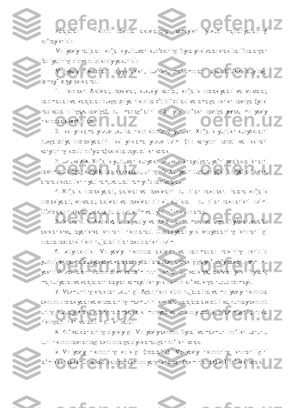 Xarajatlar   –   hisobot   davrida   aktivlarning   kamayishi   yoxud   majburiyatlarning
ko’payishidir.
Moliyaviy natijalar - xo’jalik yurituvchi sub’ektning foyda yoki zarar shaklida ifodalangan
faoliyatining pirovard iqtisodiy yakunidir.
Moliyaviy   hisobotlarni   tayyorlanishi,   tuzilishi,   ma’lumotlarni   aks   ettirilishi   quyidagi
tamoyillarga  asoslanadi:
1. Hisoblash.   Aktivlar,   passivlar,   xususiy   kapital,   xo’jalik   operasiyalari   va   vokealar,
daromadlar   va   xarajatlar   buxgalteriya   hisobida   e’tirof   etiladi   va   amalga   oshish   davriga   (yoki
haqikatda   olingan   davriga),   pul   mablag’larini   olish   yoki   to’lash   davriga   emas,   moliyaviy
hisobotda aks ettiriladi.
2. Ikki   yoklama   yozuv   usulida   hisob-kitoblarni   yuritish.   Xo’jalik   yuritish   subyektlarni
buxgalteriya   operasiyalarini   ikki   yoklama   yozuv   tizimi   (bir   schyotni   debeti   va   ikkinchi
schyotning krediti bo’yicha) asosida  q ayd etilish kerak.
3. U zluksizlik. Xo’jalik yurituvchi subyekti uzluksiz ishlaydigan, ya’ni kelajakda ishlarni
davom ettiradigan subyekt deb hisoblanadi, uning  o’ z faoliyatini tugatish yoki faoliyat k o’ lamini
ancha qisqartirish niyati ham, zarurati ham y o’q  deb karaladi.
4. Xo’jalik   operasiyalari,   aktivlar   va   passivlarni   pul   bilan   baxolash.   Barcha   xo’jalik
operasiyalari,   vokealar,   aktivlar   va   passivlar   bir   xil   birlikda   –   pul   bilan   baxolanishi   lozim.
O’zbekiston Respublikasida pul birligi s o’ m va tiyin bo’lib hisoblanadi.
5. Ishonchlilik.   Axborot,   unda   jiddiy   va   taxminlar   bulmasa   va   unga   foydalanuvchilar
asoslanishsa,   tayanishsa   ishonchli   hisoblanadi.   Operasiyalar   yoki   vo q yealarning   ishonchliligi
odatda dastlabki hisob hujjatlari bilan tasdiqlanishi lozim.
6. Extiyotkorlik.   Moliyaviy   hisobotda   aktivlar   va   daromadlar   narxining   oshirilib
yuborilishiga, majburiyatlar va xarajatlar yetarlicha baxolanmasligiga y o’ l  qo’ ymasligi lozim. Bu
yashirish   zaxiralarni   barpo   etish   va   ta’minotni   oshirib   ko’rsatishga,   aktivlar   yoki   foydani,
majburiyatlar va xarajatlarni ataylab kamaytirish yoki oshirib ko’rsatishga huquq bermaydi.
7. Mazmunning  shakldan  ustunligi.  Agar hisob-kitob  hujjatlarida  va moliyaviy  hisobotda
axborot operasiyalar va vo q ealarning mazmunini ishonchli darajada aks ettirilsa, bunday axborot
uning   huquqiy   shakli   bilangina   emas,   balki   mohiyati   va   iqtisodiy   realligi   bilan   muvofiq   holda
hisobga olinishi va taqdim etilishi zarur.
8. K o’ rsatkichlarning  q iyosiyligi. Moliyaviy axborot foydali va mazmunli bo’lishi uchun u
turli hisobot davrlaridagi axborotlarga  q iyoslanadigan bo’lishi kerak. 
9. Moliyaviy   hisobotning   xolisligi   (betaraflik).   Moliyaviy   hisobotning   ishonchliligini
ta’minlash uchun unda keltiriladigan axborot yanglishlardan (taxminlardan) xoli bo’lishi kerak. 