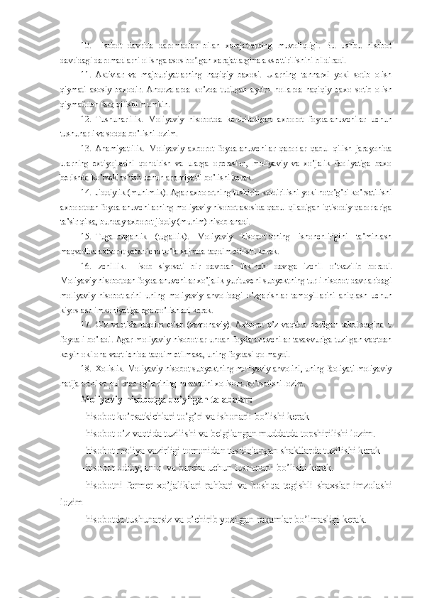 10. Hisobot   davrida   daromadlar   bilan   xarajatlarning   muvofiqligi.   Bu   ushbu   hisobot
davridagi daromadlarni olishga asos bo’lgan xarajatlargina aks ettirilishini bildiradi. 
11. Aktivlar   va   majburiyatlarning   haqiqiy   baxosi.   Ularning   tannarxi   yoki   sotib   olish
qiymati   asosiy   baxodir.   Andozalarda   k o’ zda   tutilgan   ayrim   h ollarda   haqiqiy   baxo   sotib   olish
qiymatidan farq qilishi mumkin.
12. Tushunarlilik.   Moliyaviy   hisobotda   keltiriladigan   axborot   foydalanuvchilar   uchun
tushunarli va sodda bo’lishi lozim. 
13. Ahamiyatlilik.   Moliyaviy   axborot   foydalanuvchilar   qarorlar   qabul   qilish   jarayonida
ularning   extiyojlarini   q ondirish   va   ularga   operasion,   moliyaviy   va   xo’jalik   faoliyatiga   baxo
berishda k o’ maklashish uchun ahamiyatli bo’lishi kerak. 
14. Jiddiylik (muhimlik). Agar axborotning tushirib koldirilishi yoki noto’g’ri ko’rsatilishi
axborotdan foydalanuvchilarning moliyaviy hisobot asosida qabul qiladigan iqtisodiy qarorlariga
ta’sir  q ilsa, bunday axborot jiddiy (muhim) hisoblanadi.
15. Tugallanganlik   (tugallik).   Moliyaviy   hisobotlarning   ishonchliligini   ta’minlash
maqsadida axborot yetarlicha to’la xajmda taqdim etilishi kerak.
16. Izchillik.   Hisob   siyosati   bir   davrdan   ikkinchi   davrga   izchil   o’ tkazilib   boradi.
Moliyaviy hisobotdan foydalanuvchilar xo’jalik yurituvchi subyektning turli hisobot davrlaridagi
moliyaviy   hisobotlarini   uning   moliyaviy   ahvolidagi   o’ zgarishlar   tamoyillarini   aniqlash   uchun
kiyoslash imkoniyatiga ega bo’lishlari kerak.
17. O’z   vaqtida   taqdim   etish   (zamonaviy).   Axborot   o’ z   vaqtida   berilgan   takdirdagina   u
foydali b o’ ladi. Agar moliyaviy hisobotlar undan foydalanuvchilar tasavvuriga tuzilgan vaqtdan
keyin okilona vaqt ichida taqdim etilmasa, uning foydasi qolmaydi. 
18. Xolislik. Moliyaviy hisobot subyektning moliyaviy ahvolini, uning faoliyati moliyaviy
natijalarini va pul mablag’larining harakatini xolisona ko’rsatishi lozim.
Moliyaviy  hisobotga qo’yilgan talabalar:
– hisobot ko’rsatkichlari to’g’ri va ishonarli bo’lishi kerak
– hisobot o’z vaqtida tuzilishi va belgilangan muddatda topshirilishi lozim.
– hisobot moliya vazirligi tomonidan tasdiqlangan shakllarda tuzilishi kerak
– hisobot oddiy, aniq  va barcha uchun tushunarli b o’ lishi kerak.
– hisobotni   fermer   xo’jaliklari   ra h bari   va   bosh q a   tegishli   shaxslar   imzolashi
lozim
– hisobotda tushunarsiz va  o’ chirib  yo zilgan ra q amlar b o’ lmasligi kerak. 