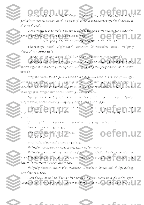 Konsolidasiyalashgan   moliyaviy   hisobotni   tuzish   tartibi,   shuningdek   asosiy   xo’jalik
jamiyatining nazorati ostidagi tashkilotlarga qo’yiladigan talablar buxgalteriya hisobi standartlari
bilan belgilanadi.
Ushbu modda talablari vazirliklar, davlat qo’mitalari, idoralar va byudjet tashkilotlarining
jamlanma moliyaviy hisobotiga nisbatan tatbiq etilmaydi ” .
Moliyaviy hisobotni taqdim etish va uni e’lon qilish.
«Buxgalteriya   hisobi   to’g’risida»gi   qonunning   24-moddasiga   asosan   moliyaviy
hisobotning hisobot davri: 
1 yanvar — 31 dekabr kalendar yili yillik moliyaviy hisobotning hisobot davridir.
1 yanvardan boshlab davriy moliyaviy hisobot tuzilayotgan davrning hisobot sanasini ham
qamrab olgan davr kalendar yil mobaynida tuziladigan davriy moliyaviy hisobot uchun hisobot
davridir.
Yangidan   tashkil   etilgan   yuridik   shaxslar   uchun   yuridik   shaxs   huquqi   qo’lga   kiritilgan
sanadan   boshlab   o’sha   yilning   31   dekabriga   qadar   bo’lgan   davr,   yuridik   shaxs   bo’lmaganlar
uchun   esa,   ular   davlat   organlarida   ro’yxatdan   o’tkazilgan   sanadan   boshlab   o’sha   yilning   31
dekabriga qadar bo’lgan davr birinchi hisobot yili deb hisoblanadi.
Agar   yuridik   shaxs   (byudjet   tashkilotlaridan   tashqari)   1   oktyabrdan   keyin   ro’yxatga
olingan bo’lsa, birinchi hisobot yili keyingi yilning 31 dekabrida tugaydi.
Ro’yxatdan   o’tilguniga   yoki   yuridik   shaxs   huquqi   olinguniga   qadar   amalga   oshirilgan
xo’jalik   operasiyalari   to’g’risidagi   ma’lumotlar   birinchi   hisobot   yilining   moliyaviy   hisobotiga
kiritiladi.
Q onunning 2 5 -moddasiga asosan  moliyaviy hisobot quyidagilarga taqdim etiladi:
davlat soliq xizmati organlariga;
ta’sis hujjatlariga muvofiq mulkdorlarga;
davlat statistika organlariga;
qonun hujjatlariga muvofiq boshqa organlarga.
Moliyaviy hisobot elektron hujjat tarzida taqdim etilishi mumkin.
Moliyaviy   hisobot   yilning   har   choragida   taqdim   etiladi.   Kichik   korxonalar   va
mikrofirmalar buxgalteriya balansidan hamda moliyaviy natijalar to’g’risidagi hisobotdan iborat
faqat yillik moliyaviy hisobotni taqdim etadi.
Moliyaviy   hisobotni   taqdim   etish   muddatlari   O’zbekiston   Respublikasi   Moliya   vazirligi
tomonidan belgilanadi.
O’zbekiston   Respublikasi   Vazirlar   Mahkamasi   tomonidan   buxgalteriya   hisobining   ayrim
subyektlari uchun moliyaviy hisobotni taqdim etishning boshqa muddatlari belgilanishi mumkin. 