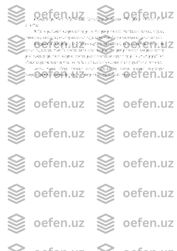 «Buxgalteriya   hisobi   to’g’risida » gi   Qonunning   26-moddasi   “ Moliyaviy   hisobotni   e’lon
qilish ”da: 
Xo’jalik   yurituvchi   subyektlarning   yillik   moliyaviy   hisoboti   manfaatdor   banklar,   birjalar,
investorlar, kreditorlar, shuningdek qonun hujjatlariga muvofiq boshqa shaxslar uchun ochiqdir.
Aksiyadorlik   jamiyatlari,   shuningdek   sug’urta   tashkilotlari,   banklar,   jamoat   fondlari   va
qonun   hujjatlariga   muvofiq   boshqa   tashkilotlar   har   yilgi   moliyaviy   hisobotni   aksiyadorlarning
yoki buxgalteriya hisobi subyekti boshqa yuqori boshqaruv organining yillik umumiy yig’ilishi
o’tkaziladigan sanadan kamida ikki hafta oldin auditorlik xulosasi bilan birga e’lon qilishi shart.
Ushbu   modda   o’ziga   nisbatan   qonun   hujjatlarining   boshqa   talablari   belgilangan
buxgalteriya hisobi subyektlarining moliyaviy hisobotiga tatbiq etilmaydi. 
