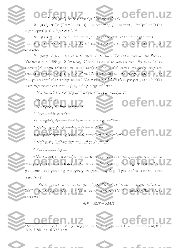 1. Moliyaviy natijalar mohiyati, ko’rsatkichlari. 
Moliyaviy   natija   (financial   results)   –   korxonaning   yil   davomidagi   faoliyati   natijasida
olgan foydasi yoki ko’rgan zararidir 1
.
Moliyaviy  natija  yil oxirida  aniqlanadi,  chunki, korxonada ishlab chiqarilgan  mahsulotlar
haqiqiy   tannarxi   yil   oxirida   aniqlanib,   so’ngra   sotilgan   mahsulotlarning   moliyaviy   natijasi
aniqlanadi.
Moliyaviy natijalarning shakllanishi va ishlatilish tartibi O’zbekiston Respublikasi Vazirlar
Mahkamasining   1999   yil   5   fevraldagi   54-sonli   qarori   bilan   tasdiqlangan   “Mahsulot   (ishlar,
xizmatlar)ni   ishlab   chiqarish   va   sotish   xarajatlarining   tarkibi   hamda   moliyaviy   natijalarni
shakllantirish   tartibi   to’g’risida   Nizom”   va   O’zbekiston   Respublikasi   Buxgalteriya   hisobining
milliy standartlari bilan tartibga solinadi.  Nizom va 3-son BHMS «Moliyaviy natijalar to’g’risida
hisobot»ga asosan xarajatlar quyidagi to’rt guruhga bo’linadi: 
1. Mahsulot (ish, xizmat) tannarxiga kiradigan xarajatlar.
Davr xarajatlari.
3. Moliyaviy faoliyat xarajatlari.
4. Favqulodda zararlar.
Shuningdek, daromadlari ham to’rt guruhga bo’linadi:
1. Mahsulot (ish, xizmat) sotishdan tushum.
Asosiy faoliyatining boshqa   daromadlari   ( tushumlari ) .
3. Moliyaviy faoliyat  daromadlari   ( tushumlari ) .
4. Favqulodda foyda.
«Mahsulot (ish, xizmat)lar ishlab chiqarish va sotish xarajatlar tarkibi hamda
moliyaviy   natijalarni   shakllantirish   tartibi   to’g’risida»gi   Nizom g a   asosan   xo’jalik
yurituvchi   sub’yektning   moliyaviy   natijalari   quyidagi   foyda   ko’rsatkichlari   bilan
tavsiflandi:
1.Mahsulot sotishdan olinadigan yalpi foyda (YaF).   Bu sotishdan olinadigan sof tushum
(SST)   bilan   sotilgan   mahsulot   ishlab   chiqarish   tannarxi   (SMIT)   o’rtasidagi   farq   sifatida
aniqlanadi:YaF	=	SST	−	SMIT
1
 Accounting Principles (10 th ed.)/ Jerry J. Weygandt, Paul D. Kimmel, Donald E. Kieso. Printed in the USA, 2012.
ISBN-13 978-0-470-53479-3. p.476. 