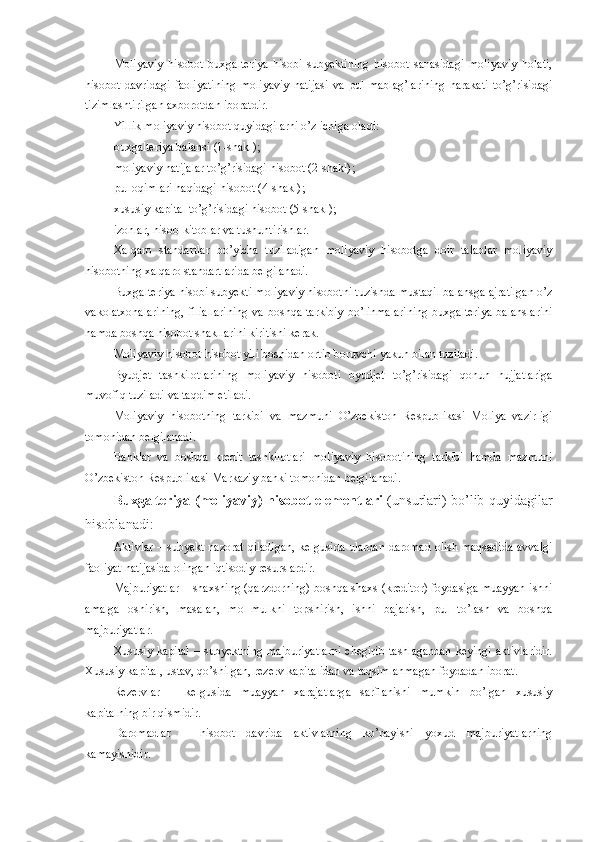 Moliyaviy   hisobot   buxgalteriya   hisobi   subyektining   hisobot   sanasidagi   moliyaviy   holati,
hisobot   davridagi   faoliyatining   moliyaviy   natijasi   va   pul   mablag’larining   harakati   to’g’risidagi
tizimlashtirilgan axborotdan iboratdir.
Yillik moliyaviy hisobot quyidagilarni o’z ichiga oladi:
buxgalteriya balansi  (1-shakl) ;
moliyaviy natijalar to’g’risidagi hisobot  (2-shakl) ;
pul oqimlari haqidagi hisobot  (4-shakl) ;
xususiy kapital to’g’risidagi hisobot  (5-shakl) ;
izohlar, hisob-kitoblar va tushuntirishlar.
Xalqaro   standartlar   bo’yicha   tuziladigan   moliyaviy   hisobotga   doir   talablar   moliyaviy
hisobotning xalqaro standartlarida belgilanadi. 
Buxgalteriya hisobi subyekti moliyaviy hisobotni tuzishda mustaqil balansga ajratilgan o’z
vakolatxonalarining,  filiallarining  va  boshqa tarkibiy  bo’linmalarining  buxgalteriya  balanslarini
hamda boshqa hisobot shakllarini kiritishi kerak.
Moliyaviy hisobot hisobot yili boshidan ortib boruvchi yakun bilan tuziladi.
Byudjet   tashkilotlarining   moliyaviy   hisoboti   byudjet   to’g’risidagi   qonun   hujjatlariga
muvofiq tuziladi va taqdim etiladi.
Moliyaviy   hisobotning   tarkibi   va   mazmuni   O’zbekiston   Respublikasi   Moliya   vazirligi
tomonidan belgilanadi.
Banklar   va   boshqa   kredit   tashkilotlari   moliyaviy   hisobotining   tarkibi   hamda   mazmuni
O’zbekiston Respublikasi Markaziy banki tomonidan belgilanadi.
Buxgalteriya (moliyaviy) hisobot elementlari   (unsurlari) bo’lib quyidagilar
hisoblanadi:
Aktivlar – subyekt nazorat qiladigan, kelgusida ulardan daromad olish maqsadida avvalgi
faoliyat natijasida olingan iqtisodiy resurslardir.
Majburiyatlar – shaxsning (qarzdorning) boshqa shaxs (kreditor) foydasiga muayyan ishni
amalga   oshirish,   masalan,   mol-mulkni   topshirish,   ishni   bajarish,   pul   to’lash   va   boshqa
majburiyatlar.
Xususiy  kapital   –  subyektning  majburiyatlarni   chegirib  tashlagandan  keyingi  aktivlaridir.
Xususiy kapital, ustav, qo’shilgan, rezerv kapitalidan va taqsimlanmagan foydadan iborat. 
Rezervlar   –   kelgusida   muayyan   xarajatlarga   sarflanishi   mumkin   bo’lgan   xususiy
kapitalning bir qismidir.
Daromadlar   –   hisobot   davrida   aktivlarning   ko’payishi   yoxud   majburiyatlarning
kamayishidir. 